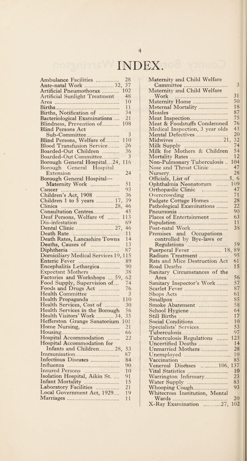 INDEX. Ambulance Facilities . 28 Ante-natal Work .32, 37 Artificial Pneumothorax. 102 Artificial Sunlight Treatment 48 Area . 10 Births. 11 Births, Notification of . 34 Bacteriological Examinations. 21 Blindness, Prevention of. 108 Blind Persons Act Sub-Committee. 3 Blind Persons, Welfare of. 110 Blood Transfusion Service. 26 Boarded-Out Children . 36 Boarded-Out Committee. 3 Borough General Hospital....24, 116 Borough General Hospital Extension . 24 Borough General Hospital— Maternity Work . 51 Children’s Act j 1908 36 Children 1 to 5 years .17, 39 Clinics .28, 46 Consultation Centres. 45 Deaf Persons, Welfare of .. 113 Dis-infestation. 69 Dental Clinic.27, 46 Death Rate . 11 Death Rates, Lancashire Towns 14 Deaths, Causes of . 13 Diphtheria . 87 Domiciliary Medical Services 19, 115 Enteric Fever . 89 Encephalitis Lethargica. 90 Expectant Mothers . 38 Factories and Workshops .... 59, 62 Food Supply, Supervision of.... 74 Foods and Drugs Act . 76 Health Committee . 3 Health Propaganda . 110 Health Services, Cost of . 30 Health Services in the Borough 56 Health Visitors’ Work.34, 35 Hefferston Grange Sanatorium 101 Home Nursing, . 21 Housing. 66 Hospital Accommodation . 22 Hospital Accommodation for Infants and Children.28, 53 Immunisation. 87 Infectious Diseases . 84 Influenza . 90 Insured Persons . 10 Isolation Hospital, Aikin St. 91 Infant Mortality . 15 Laboratory Facilities . 21 Local Government Act, 1929.... 19 Marriages. 11 Maternity and Child Welfare Committee . 3 Maternity and Child Welfare Work . 31 Maternity Home . 50 Maternal Mortality. 18 Measles . 87 Meat Inspection. 75 Meat & Foodstuffs Condemned 76 Medical Inspection, 3 year olds 43 Mental Defectives. 20 Midwives .21, 32 Milk Supply . 74 Milk for Mothers & Children 54 Mortality Rates . 12 Non-Pulmonary Tuberculosis .. 104 Nose and Throat Clinic . 47 Nursery. 28 Officials, List of .5, 6 Ophthalmia Neonatorum . 109 Orthopaedic Clinic . 47 Overcrowding . 71 Padgate Cottage Homes. 28 Pathological Examinations. 22 Pneumonia. 90 Places of Entertainment. 63 Population. 11 Post-natal Work. 38 Premises and Occupations controlled by Bye-laws or Regulations . 59 Puerperal Fever . 18, 89 Radium Treatment. 95 Rats and Mice Destruction Act 61 Road Deaths . 15 Sanitary Circumstances of the Area . 56 Sanitary Inspector’s Work. 57 Scarlet Fever. 87 Shops Acts . 61 Smallpox . 85 Smoke Abatement . 58 School Hygiene. 64 Still Births . 17 Social Conditions. 10 Specialists’ Services. 53 Tuberculosis. 97 Tuberculosis Regulations . 123 Uncertified Deaths . 14 Unmarried Mothers . 28 Unemployed . 10 Vaccination . 85 Venereal Diseases ....106, 137 Vital Statistics . 10 Warrington Infirmary. 23 Water Supply . 83 Whooping Cough. 93 Whitecross Institution, Mental Wards... 20 X-Ray Examination .27, 102