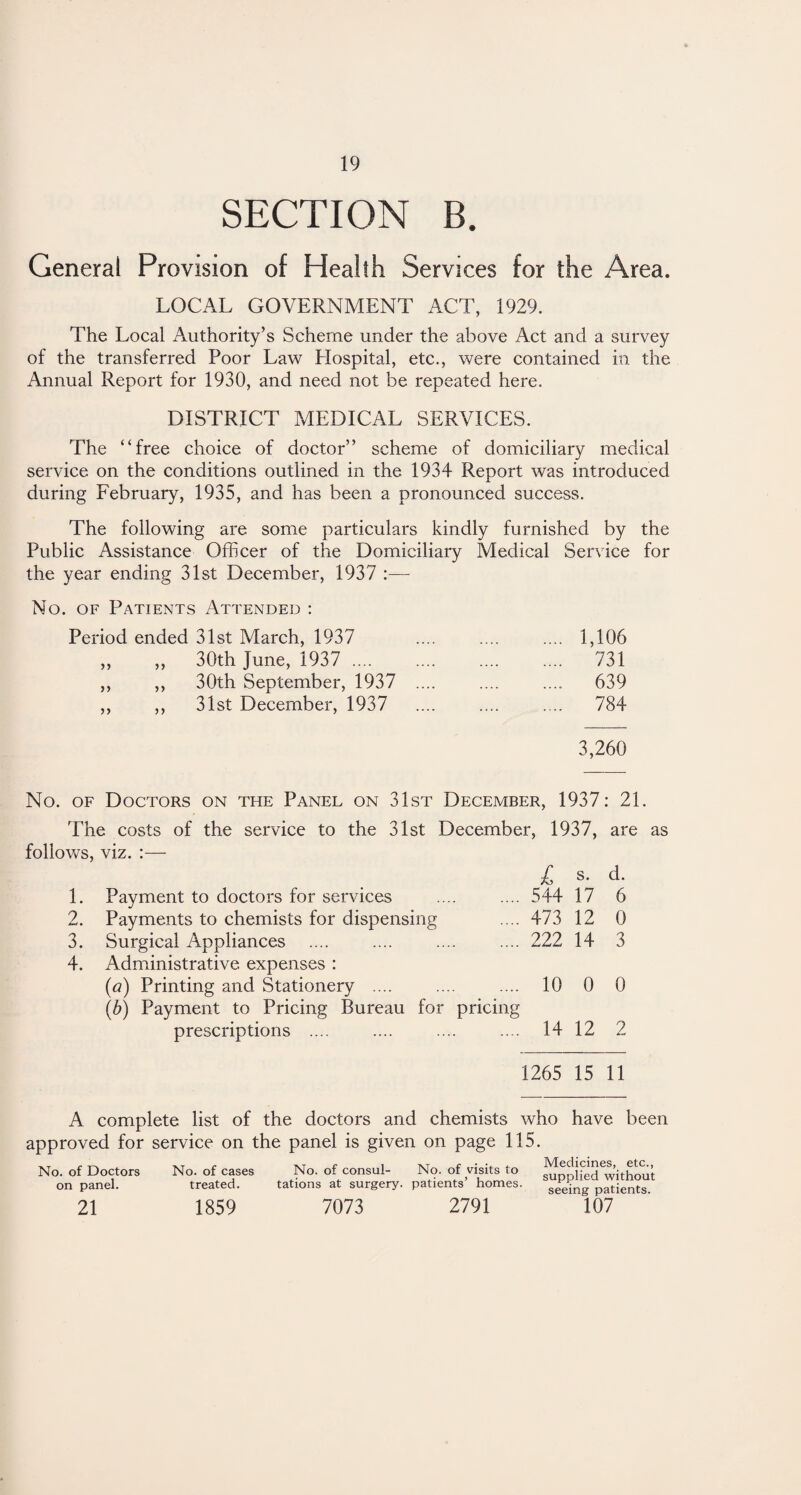 SECTION B. General Provision of Health Services for the Area. LOCAL GOVERNMENT ACT, 1929. The Local Authority’s Scheme under the above Act and a survey of the transferred Poor Law Hospital, etc., were contained in the Annual Report for 1930, and need not be repeated here. DISTRICT MEDICAL SERVICES. The “free choice of doctor” scheme of domiciliary medical service on the conditions outlined in the 1934 Report was introduced during February, 1935, and has been a pronounced success. The following are some particulars kindly furnished by the Public Assistance Officer of the Domiciliary Medical Service for the year ending 31st December, 1937 :— No. of Patients Attended : Period ended 31st March, 1937 . 1,106 ,, ,, 30th June, 1937 .... . 731 ,, ,, 30th September, 1937 .... . 639 ,, ,, 31st December, 1937 . 784 3,260 No. of Doctors on the Panel on 31st December, 1937: 21. The costs of the service to the 31st December, 1937, are as follows, viz. :— 1. 2. 3. 4. Payment to doctors for services Payments to chemists for dispensing Surgical Appliances Administrative expenses : (a) Printing and Stationery .... (b) Payment to Pricing Bureau for pricing prescriptions .... £ s- 544 17 473 12 222 14 d. 6 0 3 10 0 0 14 12 2 1265 15 11 A complete list of the doctors and chemists who have been approved for service on the panel is given on page 115. Medicines, etc., supplied without seeing patients. 21 1859 7073 2791 107 No. of Doctors on panel. No. of cases treated. No. of consul- No. of visits to tations at surgery, patients’ homes.