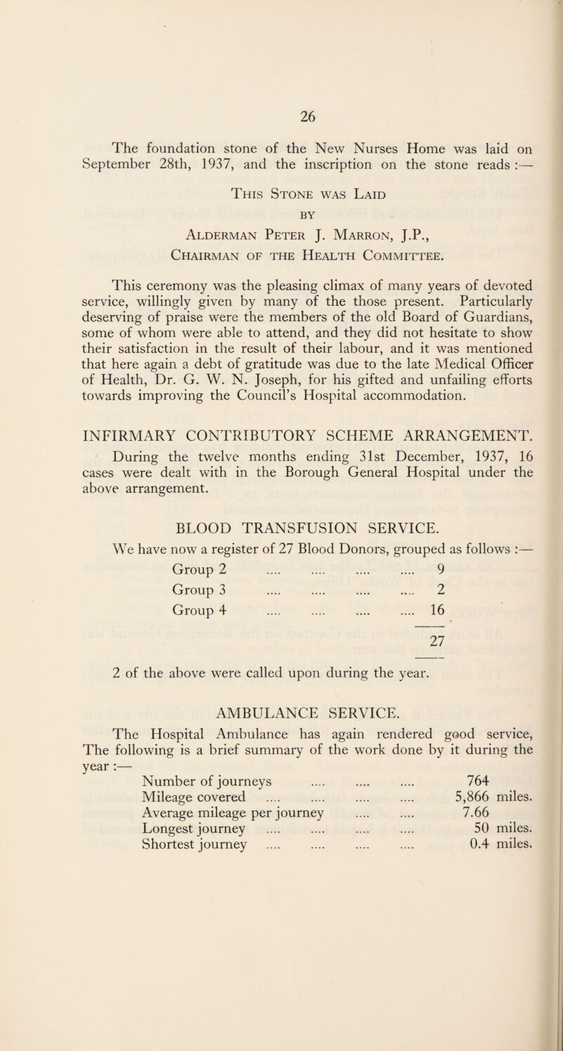 The foundation stone of the New Nurses Home was laid on September 28th, 1937, and the inscription on the stone reads :— This Stone was Laid by Alderman Peter J. Marron, J.P., Chairman of the Health Committee. This ceremony was the pleasing climax of many years of devoted service, willingly given by many of the those present. Particularly deserving of praise were the members of the old Board of Guardians, some of whom were able to attend, and they did not hesitate to show their satisfaction in the result of their labour, and it was mentioned that here again a debt of gratitude was due to the late Medical Officer of Health, Dr. G. W. N. Joseph, for his gifted and unfailing efforts towards improving the Council’s Hospital accommodation. INFIRMARY CONTRIBUTORY SCHEME ARRANGEMENT. During the twelve months ending 31st December, 1937, 16 cases were dealt with in the Borough General Hospital under the above arrangement. BLOOD TRANSFUSION SERVICE. We have now a register of 27 Blood Donors, grouped as follows :— Group 2 .... .... .... .... 9 Group 3 .... .... .... .... 2 Group 4 .... .... .... .... 16 27 2 of the above were called upon during the year. AMBULANCE SERVICE. The Hospital Ambulance has again rendered good service, The following is a brief summary of the work done by it during the year :— Number of journeys .... .... .... 764 Mileage covered .... .... .... .... 5,866 miles. Average mileage per journey .... .... 7.66 Longest journey .... .... .... .... 50 miles. Shortest journey .... .... .... .... 0.4 miles.