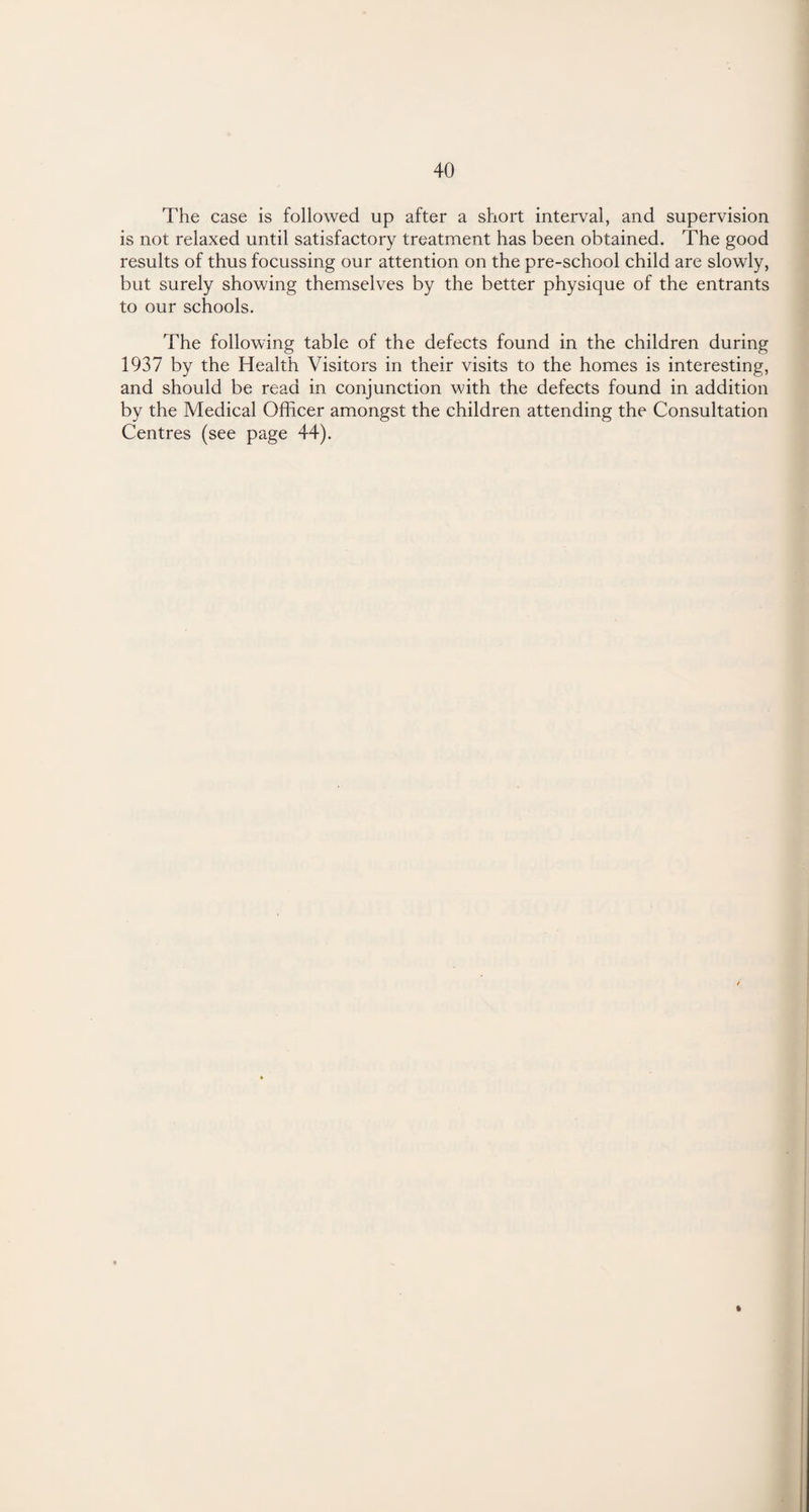 The case is followed up after a short interval, and supervision is not relaxed until satisfactory treatment has been obtained. The good results of thus focussing our attention on the pre-school child are slowly, but surely showing themselves by the better physique of the entrants to our schools. The following table of the defects found in the children during 1937 by the Health Visitors in their visits to the homes is interesting, and should be read in conjunction with the defects found in addition by the Medical Officer amongst the children attending the Consultation Centres (see page 44).