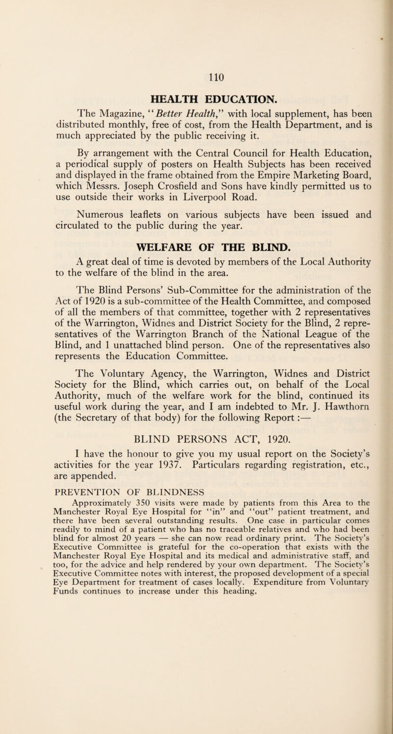 HEALTH EDUCATION. The Magazine, “ Better Health,” with local supplement, has been distributed monthly, free of cost, from the Health Department, and is much appreciated by the public receiving it. By arrangement with the Central Council for Health Education, a periodical supply of posters on Health Subjects has been received and displayed in the frame obtained from the Empire Marketing Board, which Messrs. Joseph Crosfield and Sons have kindly permitted us to use outside their works in Liverpool Road. Numerous leaflets on various subjects have been issued and circulated to the public during the year. WELFARE OF THE BLIND. A great deal of time is devoted by members of the Local Authority to the welfare of the blind in the area. The Blind Persons’ Sub-Committee for the administration of the Act of 1920 is a sub-committee of the Health Committee, and composed of all the members of that committee, together with 2 representatives of the Warrington, Widnes and District Society for the Blind, 2 repre¬ sentatives of the Warrington Branch of the National League of the Blind, and 1 unattached blind person. One of the representatives also represents the Education Committee. The Voluntary Agency, the Warrington, Widnes and District Society for the Blind, which carries out, on behalf of the Local Authority, much of the welfare work for the blind, continued its useful work during the year, and I am indebted to Mr. J. Hawthorn (the Secretary of that body) for the following Report:— BLIND PERSONS ACT, 1920. I have the honour to give you my usual report on the Society’s activities for the year 1937. Particulars regarding registration, etc., are appended. PREVENTION OF BLINDNESS Approximately 350 visits were made by patients from this Area to the Manchester Royal Eye Hospital for “in” and “out” patient treatment, and there have been several outstanding results. One case in particular comes readily to mind of a patient who has no traceable relatives and who had been blind for almost 20 years — she can now read ordinary print. The Society’s Executive Committee is grateful for the co-operation that exists with the Manchester Royal Eye Elospital and its medical and administrative staff, and too, for the advice and help rendered by your own department. The Society’s Executive Committee notes with interest, the proposed development of a special Eye Department for treatment of cases locally. Expenditure from Voluntary Funds continues to increase under this heading.