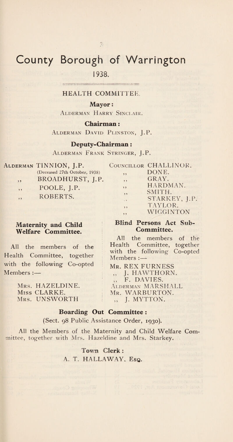 1938. HEALTH COMMITTEE. Mayor: Alderman Harry Sinclair. Chairman: Alderman David Plinston, J.P. Deputy-Chairman: Alderman Frank Stringer, J.P, Alderman TINNION, J.P. (Deceased 27th October, 1935 „ BROADHURST, J. ,, POOLE, J.P. ROBERTS. Maternity and Child Welfare Committee. All the members of the Health Committee, together with the following Co-opted Members :— Mrs. HAZELDINE. Miss CLARKE. Mrs. UNSWORTH Boarding Out Committee: (Sect. 98 Public Assistance Order, 1930). All the Members of the Maternity and Child Welfare Com¬ mittee, together with Mrs. Hazeldine and Mrs. Starkey. Councillor CHALLINOR. 0 ,, DONE. P. ,, GRAY. ,, HARDMAN. SMITH. STARKEY, J.P. ,, TAYLOR. ,, WIGGINTON Blind Persons Act Sub- Committee. All the members of the Health Committee, together with the following Co-opted Members :— Mr. REX FURNESS ,, J. HAWTHORN. ,, F. DAVIES. Alderman MARSHALL Mr. WARBURTON. „ J. MYTTON. Town Clerk : A. T. HALLAWAY, Esq.