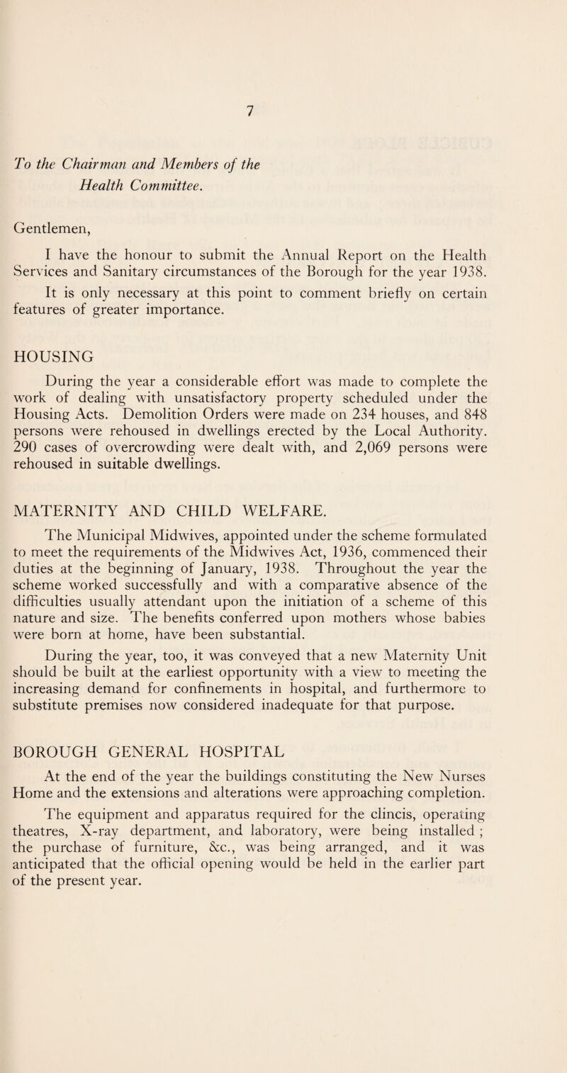 To the Chairman and Members of the Health Committee. Gentlemen, I have the honour to submit the Annual Report on the Health Services and Sanitary circumstances of the Borough for the year 1938. It is only necessary at this point to comment briefly on certain features of greater importance. HOUSING During the year a considerable effort was made to complete the work of dealing with unsatisfactory property scheduled under the Housing Acts. Demolition Orders were made on 234 houses, and 848 persons were rehoused in dwellings erected by the Local Authority. 290 cases of overcrowding were dealt with, and 2,069 persons were rehoused in suitable dwellings. MATERNITY AND CHILD WELFARE. The Municipal Midwives, appointed under the scheme formulated to meet the requirements of the Midwives Act, 1936, commenced their duties at the beginning of January, 1938. Throughout the year the scheme worked successfully and with a comparative absence of the difficulties usually attendant upon the initiation of a scheme of this nature and size. The benefits conferred upon mothers whose babies were born at home, have been substantial. During the year, too, it was conveyed that a new Maternity Unit should be built at the earliest opportunity with a view to meeting the increasing demand for confinements in hospital, and furthermore to substitute premises now considered inadequate for that purpose. BOROUGH GENERAL HOSPITAL At the end of the year the buildings constituting the New Nurses Home and the extensions and alterations were approaching completion. The equipment and apparatus required for the clincis, operating theatres, X-ray department, and laboratory, were being installed ; the purchase of furniture, &c., was being arranged, and it was anticipated that the official opening would be held in the earlier part of the present year.