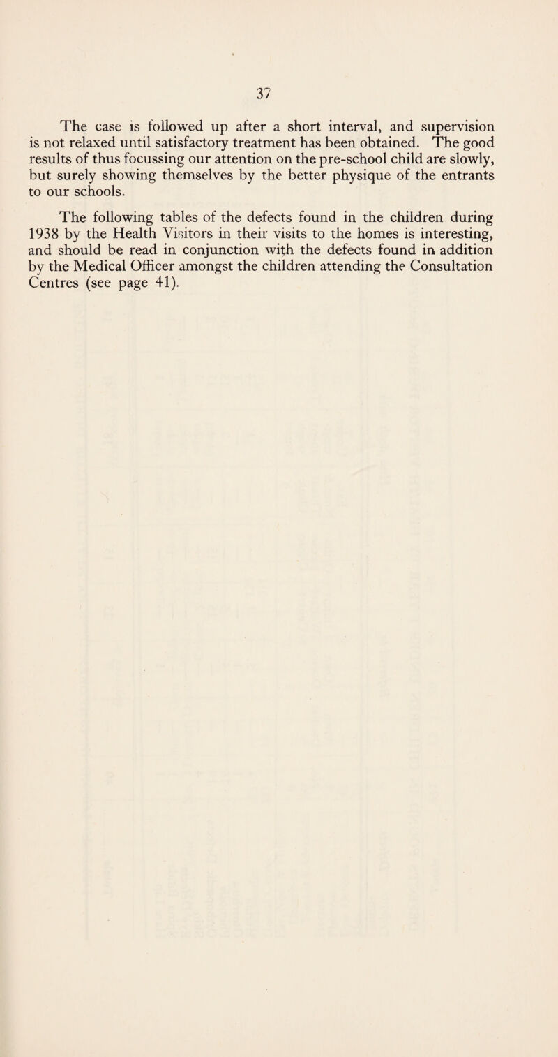 The case is followed up after a short interval, and supervision is not relaxed until satisfactory treatment has been obtained. The good results of thus focussing our attention on the pre-school child are slowly, but surely showing themselves by the better physique of the entrants to our schools. The following tables of the defects found in the children during 1938 by the Health Visitors in their visits to the homes is interesting, and should be read in conjunction with the defects found in addition by the Medical Officer amongst the children attending the Consultation Centres (see page 41)..