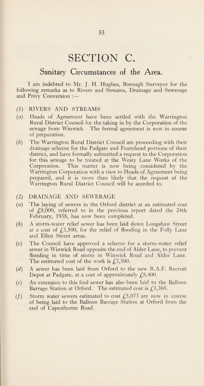 SECTION C. Sanitary Circumstances of the Area. I am indebted to Mr. J. H. Hughes, Borough Surveyor for the following remarks as to Rivers and Streams, Drainage and Sewerage and Privy Conversion :— (1) RIVERS AND STREAMS [a) Heads of Agreement have been settled with the Warrington Rural District Council foi the taking in by the Corporation of the sewage from Winwick. The formal agreement is now in course of preparation. (b) The Warrington Rural District Council are proceeding with their drainage scheme for the Padgate and Fearnhead portions of their district, and have formally submitted a request to the Corporation for this sewage to be treated at the Westy Lane Works of the Corporation. This matter is now being considered by the Warrington Corporation with a view to Heads of Agreement being prepared, and it is more than likely that the request of the Warrington Rural District Council will be acceded to. (2) DRAINAGE AND SEWERAGE («) The laying of sewers in the Orford district at an estimated cost of £8,000, referred to in the previous report dated the 24th February, 1938, has now been completed. (b) A storm-water relief sewer has been laid down Longshaw Street at a cost of £3,500, for the relief of flooding in the Folly Lane and Ellen Street areas. (c) The Council have approved a scheme for a storm-water relief sewer in Winwick Road opposite the end of Alder Lane, to prevent flooding in time of storm in Winwick Road and Alder Lane. The estimated cost of the work is £3,500. (d) A sewer has been laid from Orford to the new R.A.F. Recruit Depot at Padgate, at a cost of approximately £8,400. (e) An extension to this foul sewer has also been laid to the Balloon Barrage Station at Orford. The estimated cost is £1,368. (/) Storm water sewers estimated to cost £5,073 are now in course of being laid to the Balloon Barrage Station at Orford from the end of Capesthorne Road.