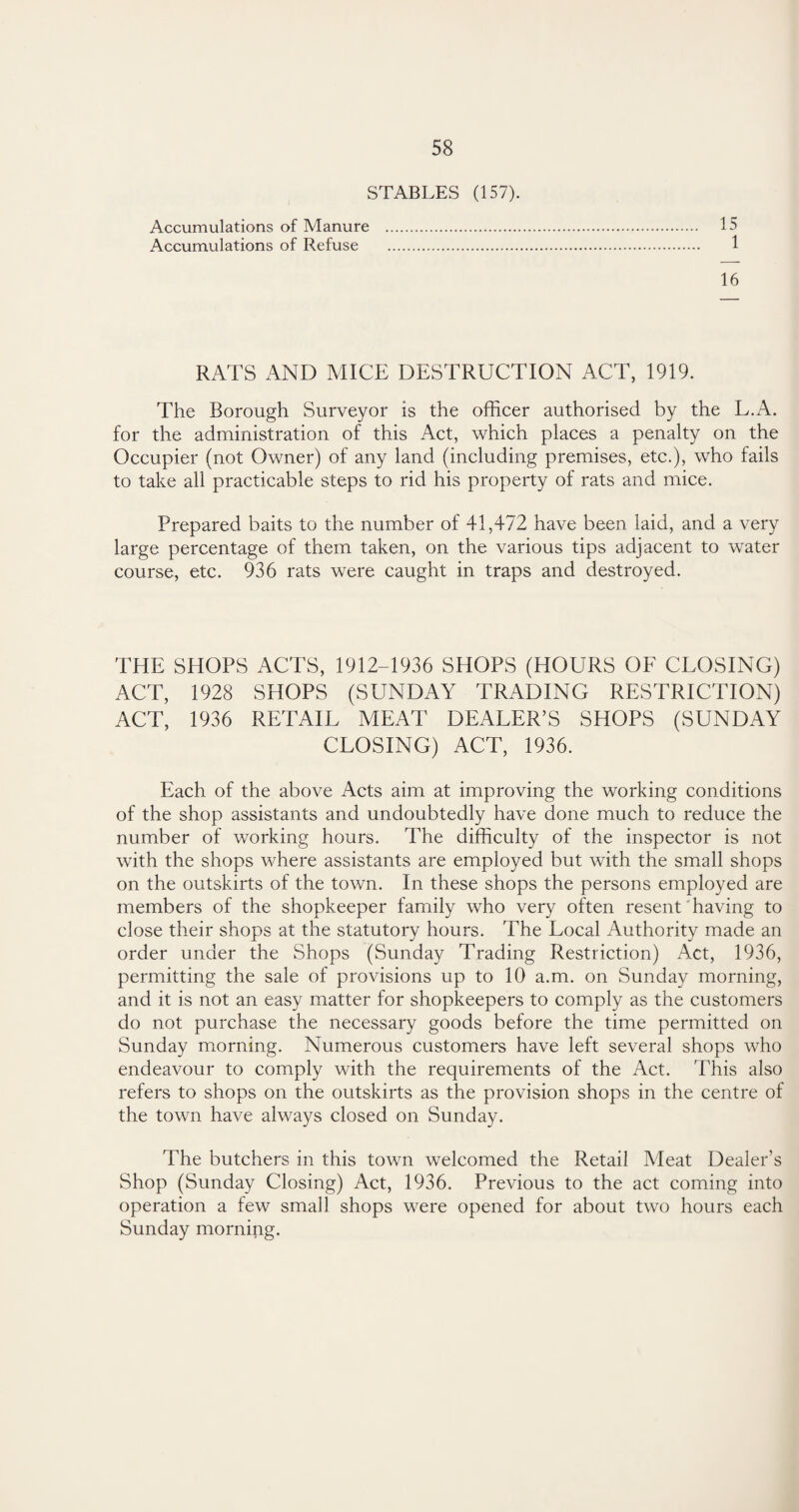 STABLES (157). Accumulations of Manure . 15 Accumulations of Refuse . 1 16 RATS AND MICE DESTRUCTION ACT, 1919. The Borough Surveyor is the officer authorised by the L.A. for the administration of this Act, which places a penalty on the Occupier (not Owner) of any land (including premises, etc.), who fails to take all practicable steps to rid his property of rats and mice. Prepared baits to the number of 41,472 have been laid, and a very large percentage of them taken, on the various tips adjacent to water course, etc. 936 rats were caught in traps and destroyed. THE SHOPS ACTS, 1912-1936 SHOPS (HOURS OF CLOSING) ACT, 1928 SHOPS (SUNDAY TRADING RESTRICTION) ACT, 1936 RETAIL MEAT DEALER’S SHOPS (SUNDAY CLOSING) ACT, 1936. Each of the above Acts aim at improving the working conditions of the shop assistants and undoubtedly have done much to reduce the number of working hours. The difficulty of the inspector is not with the shops where assistants are employed but with the small shops on the outskirts of the town. In these shops the persons employed are members of the shopkeeper family who very often resent having to close their shops at the statutory hours. The Local Authority made an order under the Shops (Sunday Trading Restriction) Act, 1936, permitting the sale of provisions up to 10 a.m. on Sunday morning, and it is not an easy matter for shopkeepers to comply as the customers do not purchase the necessary goods before the time permitted on Sunday morning. Numerous customers have left several shops who endeavour to comply with the requirements of the Act. This also refers to shops on the outskirts as the provision shops in the centre of the town have always closed on Sunday. The butchers in this town welcomed the Retail Meat Dealer’s Shop (Sunday Closing) Act, 1936. Previous to the act coming into operation a few small shops were opened for about two hours each Sunday morning.