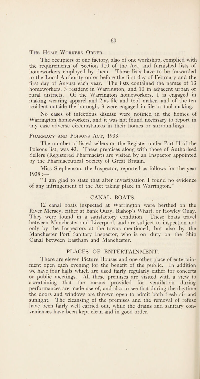 The Home Workers Order. The occupiers of one factory, also of one workshop, complied with the requirements of Section 110 of the Act, and furnished lists of homeworkers employed by them. These lists have to be forwarded to the Local Authority on or before the first day of February and the first day of August each year. The lists contained the names of 13 homeworkers, 3 resident in Warrington, and 10 in adjacent urban or rural districts. Of the Warrington homeworkers, 1 is engaged in making wearing apparel and 2 as file and tool maker, and of the ten resident outside the borough, 9 were engaged in file or tool making. No cases of infectious disease were notified in the homes of Warrington homeworkers, and it was not found necessary to report in any case adverse circumstances in their homes or surroundings. Pharmacy and Poisons Act, 1933. The number of listed sellers on the Register under Part II of the Poisons list, was 43. These premises along with those of Authorised Sellers (Registered Pharmacist) are visited by an Inspector appointed by the Pharmaceutical Society of Great Britain. Miss Stephenson, the Inspector, reported as follows for the year 1938 :— ‘ ‘ I am glad to state that after investigation I found no evidence of any infringement of the Act taking place in Warrington.” CANAL BOATS. 12 canal boats inspected at Warrington were berthed on the River Mersey, either at Bank Quay, Bishop’s Wharf, or Howley Quay. They were found in a satisfactory condition. These boats travel between Manchester and Liverpool, and are subject to inspection not only by the Inspectors at the towns mentioned, but also by the Manchester Port Sanitary Inspector, who is on duty on the Ship Canal between Eastham and Manchester. PLACES OF ENTERTAINMENT. There are eleven Picture Houses and one other place of entertain¬ ment open each evening for the benefit of the public. In addition we have four halls which are used fairly regularly either for concerts or public meetings. All these premises are visited with a view to ascertaining that the means provided for ventilation during performances are made use of, and also to see that during the daytime the doors and windows are thrown open to admit both fresh air and sunlight. The cleansing of the premises and the removal of refuse have been fairly well carried out, while the drains and sanitary con¬ veniences have been kept clean and in good order.