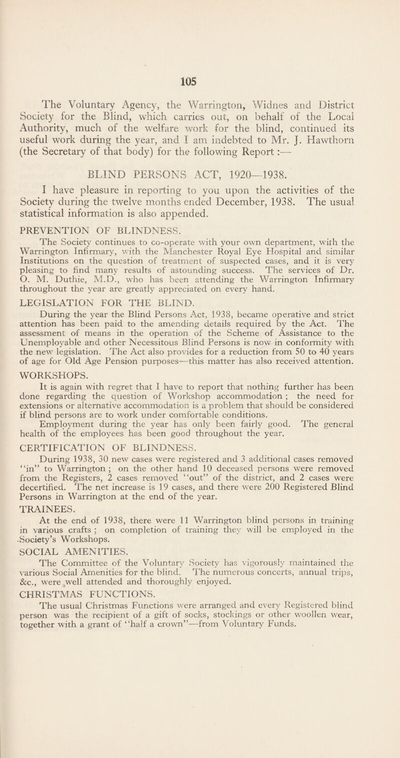 The Voluntary Agency, the Warrington, Widnes and District Society for the Blind, which carries out, on behalf of the Local Authority, much of the welfare work for the blind, continued its useful work during the year, and I am indebted to Mr. J. Hawthorn (the Secretary of that body) for the following Report:— BLIND PERSONS ACT, 1920—1938. I have pleasure in reporting to you upon the activities of the Society during the twelve months ended December, 1938. The usual statistical information is also appended. PREVENTION OF BLINDNESS. The Society continues to co-operate with your own department, with the Warrington Infirmary, with the Manchester Royal Eye Hospital and similar Institutions on the question of treatment of suspected cases, and it is very pleasing to find many results of astounding success. The services of Dr. O. M. Duthie, M.D., who has been attending the Warrington Infirmary throughout the year are greatly appreciated on every hand. LEGISLATION FOR THE BLIND. During the year the Blind Persons Act, 1938, became operative and strict attention has been paid to the amending details required by the Act. The assessment of means in the operation of the Scheme of Assistance to the Unemployable and other Necessitous Blind Persons is now in conformity with the new legislation. The Act also provides for a reduction from 50 to 40 years of age for Old Age Pension purposes—this matter has also received attention. WORKSHOPS. It is again with regret that I have to report that nothing further has been done regarding the question of Workshop accommodation ; the need for extensions or alternative accommodation is a problem that should be considered if blind persons are to work under comfortable conditions. Employment during the year has only been fairly good. The general health of the employees has been good throughout the year. CERTIFICATION OF BLINDNESS. During 1938, 30 new cases were registered and 3 additional cases removed “in” to Warrington ; on the other hand 10 deceased persons were removed from the Registers, 2 cases removed “out” of the district, and 2 cases were decertified. The net increase is 19 cases, and there were 200 Registered Blind Persons in Warrington at the end of the year. TRAINEES. At the end of 1938, there were 11 Warrington blind persons in training in various crafts ; on completion of training they will be employed in the • Society’s Workshops. SOCIAL AMENITIES. The Committee of the Voluntary Society has vigorously maintained the various Social Amenities for the blind. The numerous concerts, annual trips, &c., were well attended and thoroughly enjoyed. CHRISTMAS FUNCTIONS. The usual Christmas Functions were arranged and every Registered blind person was the recipient of a gift of socks, stockings or other woollen wear, together with a grant of “half a crown”—from Voluntary Funds.