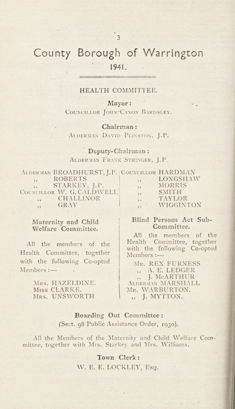 Count/ Borough of Warrington 1941. HEALTH COMMITTEE. Mayor: Councillor Joh.ntCanon Bardsley. Chairman : Alderman David Plinston, J.P. Deputy-Chairman : Alderman Frank Stringer, J.P. Alderman BROADHURST, J.P. Councillor HARDMAN ,, ROBERTS ,, STARKEY, J.P. Councillor W. G. CALDWE1 ,, CH A ELINOR ,, GRAY Maternity and Child Welfare Committee. All the members of the Health Committee, together with the following Co-opted Members : — Mrs. HAZELDINE. Miss CLARKE. Mrs. UNSWORTH Boarding Out Committee : (Sect. 98 Public Assistance Order, 1930). All the Members of the Maternitv and Child Welfare Com- j mittee, together with Mrs. Starkey and Mrs. Williams. ,, LONGSHAW ,, MORRIS ,, SMITH „ TAYLOR ,, WIGGINTON Blind Persons Act Sub- Committee. All the members of the Health Committee, together with the following Co-opted Members :— Mr. REX FURNESS ,, A. E. LEDGER ,, j. McArthur Alderman MARSHALL Mr. WARBURTON. ,, J. MYTTON. Town Clerk : W. E. E. LOCKEEY, Eso.