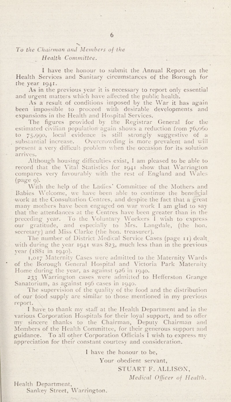 *v To the Chairman and Members of the Health Committee. I have the honour to submit the Annual Report on the Health Services and Sanitary circumstances of the Borough for the year 1941. As in the previous year it is necessary to report only essential and urgent matters which have affected the public health. As a result of conditions imposed by the War it has again been impossible to proceed with desirable developments and expansions in the Health and Hospital Services. The figures provided by the Registrar General for the estimated civilian population again shows a reduction from 76,060 to 75,990, local ' evidence is still strongly suggestive of a substantial increase. Overcrowding is more prevalent and will present a very difficult problem when the occasion for its solution arrives. Although housing difficulties exist, 1 am pleased to be able to record that the Vital Statistics for 1941 show that Warrington compares very favourably with the rest of England and Wales (page 9). With the help of the Ladies’ Committee of the Mothers and Babies Welcome, we have been able to continue the beneficial work at the Consultation Centres, and despite the fact that a great many mothers have been engaged on war work I am glad to say that the attendances at the Centres have been greater than in the preceding year. To the Voluntary Workers 1 wish to express our gratitude, and especially to Mrs. Langdale, (the hon. secretary) arid Miss Clarke (the hon. treasurer). The number of District Medical Service Cases (page 11) dealt with during the year 1941 was S23, much less than in the previous year (18S1 in 1940). 1,017 Maternity Cases were admitted to the Maternity Wards of the Borough General Hospital and Victoria Park Maternity Home during the year, as against 926 in 1940. 233 Warrington cases were admitted to Hefferston Grange Sanatorium, as against 196 cases in 1940. The supervision of the quality of the food and the distribution of our food supply are similar to those mentioned in my previous report. I have to thank my staff at the Health Department and in the various Corporation Hospitals for their loyal support, and to offer my sincere thanks to the Chairman, Deputy Chairman and Members of the Health Committee, for their generous support and guidance. To all other Corporation Officials I wish to express my appreciation for their constant courtesy and consideration. I have the honour to be, Health Department, Sankev Street, Wa Your obedient servant, STUART F. ALLISON, Medical Officer of Health. rrington.