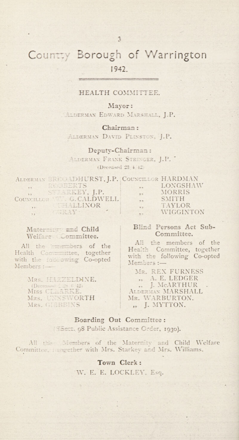 1942. HEALTH COMM :e. Mayor: cderjiax Edward Marsh ill, J.P. Chairman: .LDHRMA) < David Pld s~ :c, j.P. Deputy-Chai c:jJl u. . ALDERMAN FR \NK SlRI: ; < ij 4 i_ Alderman • A >H UR ST. J.P. Comet: , , ; *. '■ 1>JL. J S , . - AREV, J.P. COUN'CILLC . A. CALDWELL ■ ELINOR ; : V J.P. rHARDMAN LONGSHAW MORRIS SMITH TAYLOR WIGGIXTON Mater a:: Wei Tan-2 All the Health Coir, with the ::: Members :— nd Child committee. mhers of the rtiee, together Co-opted Mrs. If. IA (Decent— _ Miss Cl A Mrs. A ' A Mrs. f . . J>INE. ' i 42 ) A'ORTH AXS Blind Persons Act Sub¬ committee. Af: the members of the Health Committee, together with the following Co-opted Members : — Mr. REX FURNESS A. E. LEDGER .. j. McArthur . Alder::an MARSHALL Mr. WARBURTON. „ J. MYTTOX. All tile Committee, ; Boarding Out Committee : Secr.. 98 Public Assistance Order, 1930). Members of the Materr. :v and Child Welfare ether with Mrs. Starkr-v art A Mrs. Williams. Town Clerk W. E. E. LOCKEEY. rMq.