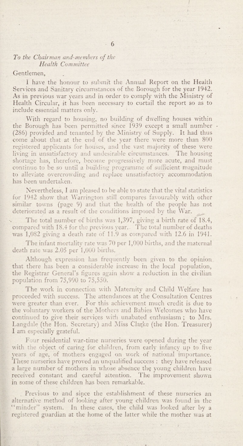 1 •' 6 To the Chairman and' members of the He a l th Co in m it tee Gentlemen, I have the honour to submit the Annual Report on the Health Services and Sanitary circumstances of the Borough for the year 1942. As in previous war years and in order to comply with the Ministry of Health Circular, it has been necessary to curtail the report so as to include essential matters only. With regard to housing, no building of dwelling houses within the Borough has been permitted since 1939 except a small number - (286) provided and tenanted by the Ministry of Supply. It had thus come about that at the end of the year there were more than 800 registered applicants for houses, and the vast majority of these were living in unsatisfactory and undesirable circumstances. The housing shortage has, therefore, become progressively more acute, and must continue to be so until a building programme of sufficient magnitude to alleviate overcrowding and replace unsatisfactory accommodation has been undertaken. Nevertheless, I am pleased to be able to state that the vital statistics for 1942 show that Warrington still compares favourably with other similar towns (page 9) and that the health of the people has not deteriorated as a result of the conditions imposed by the War. The total number of births was 1,397, giving a birth rate of 18.4, compared with 18.4 for the previous year.. The total number of deaths was 1,082 giving a death rate of 11.9 as compared with 12.6 in 1941. The infant mortality rate was 70 per 1,000 births, and the maternal death rate was 2.05 per 1,000 births. Although expression has frequently been given to the opinion that there has been a considerable increase in the local population, the Registrar General’s figures again show a reduction in the civilian population from 75,990 to 75,550. The work in connection with Maternity and Child Welfare has proceeded with success. The attendances at the Consultation Centres were greater than ever. For this achievement much credit is due to the voluntary workers of the Mothers and Babies Welcomes who have continued to give their services with unabated enthusiasm ; to Mrs. Langdale (the Hon. Secretary) and Miss Clarke (the Hon. Treasurer) I am especially grateful. F ur residential war-time nurseries were opened during the year with the object of caring for children, from early infancy up to five years of age, of mothers engaged on work of national importance. These nurseries have proved an unqualified success : they have released a large number of mothers in whose absence the young children have received constant and careful attention. The improvement shown in some of these children has been remarkable. Previous to and since the establishment of these nurseries an alternative method of looking after young children was found in the “minder” system. In these cases, the child was looked after by a registered guardian at the home of the latter while the mother was at
