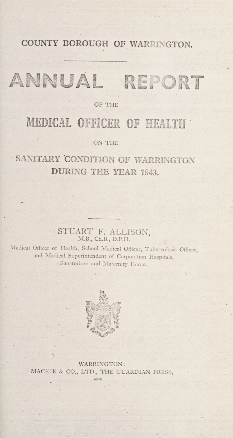 COUNTY BOROUGH OF WARRINGTON. OF THE ON THE - SANITARY 'CONDITION OF WARRINGTON DURING THE YEAR 1943. STUART F. ALLISON, M.B., Ch.B., D.P.H. Medical Officer of Health, School Medical Officer, Tuberculosis Officer, and Medical Superintendent of Corporation Hospitals, Sanatorium and Maternity Home. WARRINGTON : MACK IE & CO., LTD., THE GUARDIAN PRESS, M738-1Z