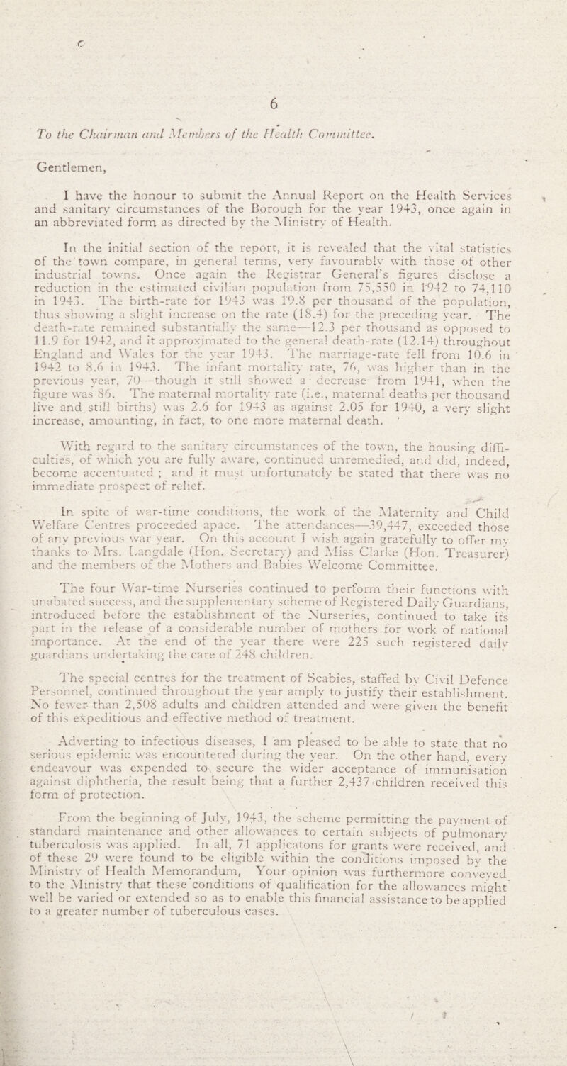 c 6 To the Chairman and Members of the Health Committee. Gentlemen, I have the honour to submit the Annual Report on the Health Services and sanitary circumstances of the Borough for the year 1943, once again in an abbreviated form as directed by the Ministry of Health. In the initial section of the report, it is revealed that the vital statistics of the'town compare, in general terms, very favourably with those of other industrial towns. Once again the Registrar General's figures disclose a reduction in the estimated civilian population from 75,550 in 1942 to 74,110 in 1943. The birth-rate for 1943 was 19.8 per thousand of the population, thus showing a slight increase on the rate (18.4) for the preceding year. The death-rate remained substantially the same—12.3 per thousand as opposed to 11.9 for 1942, and it approximated to the general death-rate (12.14) throughout England and Wales for the year 1943. The marriage-rate fell from 10.6 in 1942 to 8.6 in 1943. The infant mortality rate, 76, was higher than in the previous year, 70—though it still showed a - decrease from 1941, when the figure was 86. The maternal mortality rate (i.e., maternal deaths per thousand live and still births) was 2.6 for 1943 as against 2.05 for 1940, a very slight increase, amounting, in fact, to one more maternal death. With regard to the sanitary circumstances of the town, the housing diffi¬ culties, of which you are fully aware, continued unremedied, and did, indeed, become accentuated ; and it must unfortunately be stated that there was no immediate prospect of relief. - . ' - -• '■*' In spite of war-time conditions, the work of the Maternity and Child Welfare Centres proceeded apace. The attendances—39,447, exceeded those of any previous war year. On this account I wish again gratefully to offer my thanks to- Mrs. Langdale (Hon. Secretary) and Miss Clarke (Hon. Treasurer) and the members of the Mothers and Babies Welcome Committee. The four War-time Nurseries continued to perform their functions with unabated success, and the supplementary scheme of Registered Daily Guardians, introduced before the establishment of the Nurseries, continued to take its part in the release of a considerable number of mothers for work of national importance. At the end of the year there were 225 such registered dailv guardians undertaking the care of 248 children. The special centres for the treatment of Scabies, staffed by Civil Defence Personnel, continued throughout the year amply to justify their establishment. No fewer than 2,508 adults and children attended and were given the benefit of this expeditious and effective method of treatment. Adverting to infectious diseases, I am pleased to be able to state that no serious epidemic was encountered during the year. On the other hand, every endeavour was expended to secure the wider acceptance of immunisation against diphtheria, the result being that a further 2,437 children received this form of protection. From the beginning of July, 1943, the scheme permitting the payment of standard maintenance and other allowances to certain subjects of pulmonary tuberculosis was applied. In all, 71 gpp Heatons for grants were received, and of these 29 were found to be eligible within the conditions imposed by the Ministry of Health Memorandum, Your opinion was furthermore conveyed to the Ministry that these conditions of qualification for the allowances might well be varied or extended so as to enable this financial assistance to be applied to a greater number of tuberculous -cases. • V
