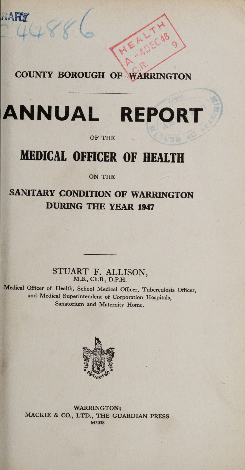 ANNUAL REPORT OF THE MEDICAL OFFICER OF HEALTH ON THE SANITARY CONDITION OF WARRINGTON DURING THE YEAR 1947 STUART F. ALLISON, M.B., Ch.B., D.P.H. Medical Officer of Health, School Medical Officer, Tuberculosis Officer, and Medical Superintendent of Corporation Hospitals, Sanatorium and Maternity Home. WARRINGTON: MACKIE & CO., LTD., THE GUARDIAN PRESS M3058