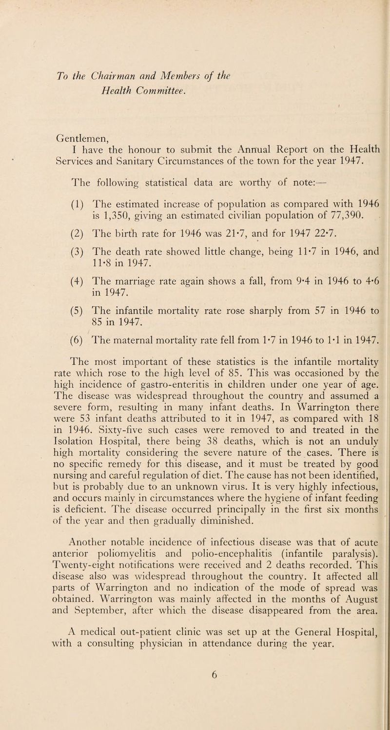 To the Chairman and Members of the Health Committee. Gentlemen, I have the honour to submit the Annual Report on the Health Services and Sanitary Circumstances of the town for the year 1947. The following statistical data are worthy of note:— (1) The estimated increase of population as compared with 1946 is 1,350, giving an estimated civilian population of 77,390. (2) The birth rate for 1946 was 21*7, and for 1947 22*7. k (3) The death rate showed little change, being 11*7 in 1946, and 11*8 in 1947. (4) The marriage rate again shows a fall, from 9*4 in 1946 to 4*6 in 1947. (5) The infantile mortalitv rate rose sharply from 57 in 1946 to 85 in 1947. (6) The maternal mortality rate fell from 1*7 in 1946 to 1*1 in 1947. The most important of these statistics is the infantile mortality rate which rose to the high level of 85. This was occasioned by the high incidence of gastro-enteritis in children under one year of age. The disease was widespread throughout the country and assumed a severe form, resulting in many infant deaths. In Warrington there were 53 infant deaths attributed to it in 1947, as compared with 18 in 1946. Sixty-five such cases were removed to and treated in the Isolation Hospital, there being 38 deaths, which is not an unduly high mortality considering the severe nature of the cases. There is no specific remedy for this disease, and it must be treated by good nursing and careful regulation of diet. The cause has not been identified, but is probably due to an unknown virus. It is very highly infectious, and occurs mainly in circumstances where the hygiene of infant feeding is deficient. The disease occurred principally in the first six months of the year and then gradually diminished. Another notable incidence of infectious disease was that of acute anterior poliomyelitis and polio-encephalitis (infantile paralysis). Twenty-eight notifications were received and 2 deaths recorded. This disease also was widespread throughout the country. It affected all parts of Warrington and no indication of the mode of spread was obtained. Warrington was mainly affected in the months of August and September, after which the disease disappeared from the area. A medical out-patient clinic was set up at the General Hospital, with a consulting physician in attendance during the year.