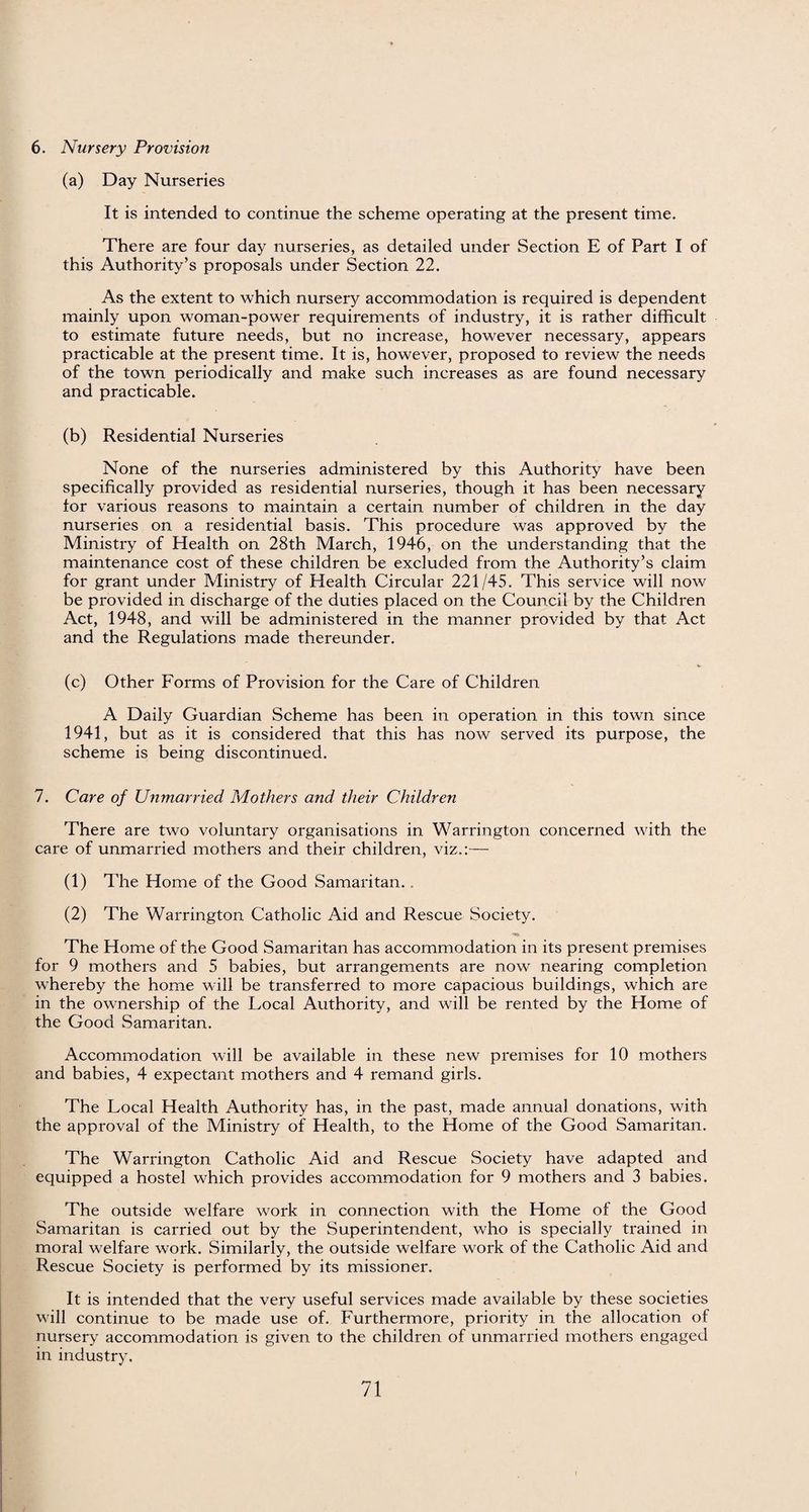 6. Nursery Provision (a) Day Nurseries It is intended to continue the scheme operating at the present time. There are four day nurseries, as detailed under Section E of Part I of this Authority’s proposals under Section 22. As the extent to which nursery accommodation is required is dependent mainly upon woman-power requirements of industry, it is rather difficult to estimate future needs, but no increase, however necessary, appears practicable at the present time. It is, however, proposed to review the needs of the town periodically and make such increases as are found necessary and practicable. (b) Residential Nurseries None of the nurseries administered by this Authority have been specifically provided as residential nurseries, though it has been necessary for various reasons to maintain a certain number of children in the day nurseries on a residential basis. This procedure was approved by the Ministry of Health on 28th March, 1946, on the understanding that the maintenance cost of these children be excluded from the Authority’s claim for grant under Ministry of Health Circular 221/45. This service will now be provided in discharge of the duties placed on the Council by the Children Act, 1948, and will be administered in the manner provided by that Act and the Regulations made thereunder. (c) Other Forms of Provision for the Care of Children A Daily Guardian Scheme has been in operation in this town since 1941, but as it is considered that this has now served its purpose, the scheme is being discontinued. 7. Care of Unmarried Mothers and their Children There are two voluntary organisations in Warrington concerned with the care of unmarried mothers and their children, viz.:— (1) The Home of the Good Samaritan.. (2) The Warrington Catholic Aid and Rescue Society. The Home of the Good Samaritan has accommodation in its present premises for 9 mothers and 5 babies, but arrangements are now nearing completion whereby the home will be transferred to more capacious buildings, which are in the ownership of the Local Authority, and will be rented by the Home of the Good Samaritan. Accommodation will be available in these new premises for 10 mothers and babies, 4 expectant mothers and 4 remand girls. The Local Health Authority has, in the past, made annual donations, with the approval of the Ministry of Health, to the Home of the Good Samaritan. The Warrington Catholic Aid and Rescue Society have adapted and equipped a hostel which provides accommodation for 9 mothers and 3 babies. The outside welfare work in connection with the Home of the Good Samaritan is carried out by the Superintendent, who is specially trained in moral welfare work. Similarly, the outside welfare work of the Catholic Aid and Rescue Society is performed by its missioner. It is intended that the very useful services made available by these societies will continue to be made use of. Furthermore, priority in the allocation of nursery accommodation is given to the children of unmarried mothers engaged in industry.