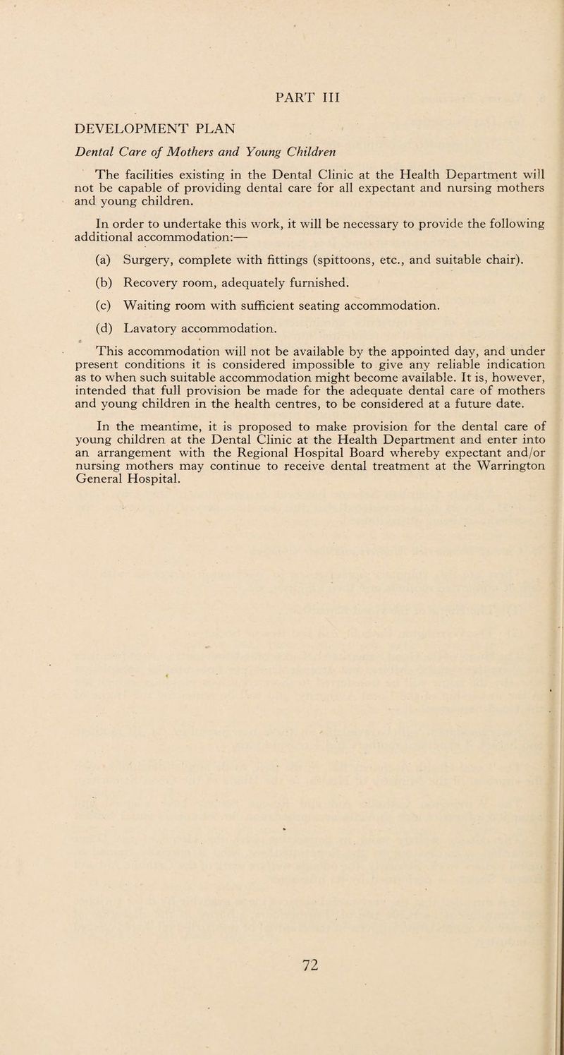 DEVELOPMENT PLAN Dental Care of Mothers and Young Children The facilities existing in the Dental Clinic at the Health Department will not be capable of providing dental care for all expectant and nursing mothers and young children. In order to undertake this work, it will be necessary to provide the following additional accommodation:— (a) Surgery, complete with fittings (spittoons, etc., and suitable chair). (b) Recovery room, adequately furnished. (c) Waiting room with sufficient seating accommodation. (d) Lavatory accommodation. This accommodation will not be available by the appointed day, and under present conditions it is considered impossible to give any reliable indication as to when such suitable accommodation might become available. It is, however, intended that full provision be made for the adequate dental care of mothers and young children in the health centres, to be considered at a future date. In the meantime, it is proposed to make provision for the dental care of young children at the Dental Clinic at the Health Department and enter into an arrangement with the Regional Hospital Board whereby expectant and/or nursing mothers may continue to receive dental treatment at the Warrington General Hospital.