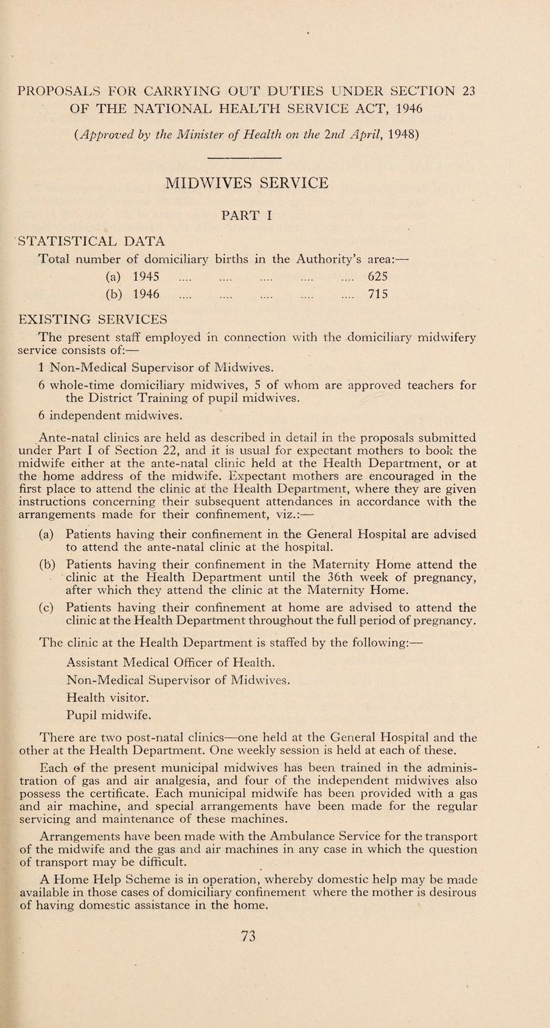 OF THE NATIONAL HEALTH SERVICE ACT, 1946 (Approved by the Minister of Health on the 2nd April, 1948) MIDWIVES SERVICE PART I STATISTICAL DATA Total number of domiciliary births in the Authority’s area:— (a) 1945 . 625 (b) 1946 . 715 EXISTING SERVICES The present staff employed in connection with the domiciliary midwifery service consists of:— 1 Non-Medical Supervisor of Midwives. 6 whole-time domiciliary midwives, 5 of whom are approved teachers for the District Training of pupil midwives. 6 independent midwives. Ante-natal clinics are held as described in detail in the proposals submitted under Part I of Section 22, and it is usual for expectant mothers to book the midwife either at the ante-natal clinic held at the Health Department, or at the home address of the midwife. Expectant mothers are encouraged in the first place to attend the clinic at the Health Department, where they are given instructions concerning their subsequent attendances in accordance wffih the arrangements made for their confinement, viz.:— (a) Patients having their confinement in the General Hospital are advised to attend the ante-natal clinic at the hospital. (b) Patients having their confinement in the Maternity Home attend the clinic at the Health Department until the 36th week of pregnancy, after which they attend the clinic at the Maternity Home. (c) Patients having their confinement at home are advised to attend the clinic at the Health Department throughout the full period of pregnancy. The clinic at the Health Department is staffed by the following:— Assistant Medical Officer of Health. Non-Medical Supervisor of Midwives. Health visitor. Pupil midwife. There are two post-natal clinics—one held at the General Hospital and the other at the Health Department. One weekly session is held at each of these. Each of the present municipal midwives has been trained in the adminis¬ tration of gas and air analgesia, and four of the independent midwives also possess the certificate. Each municipal midwife has been provided with a gas and air machine, and special arrangements have been made for the regular servicing and maintenance of these machines. Arrangements have been made with the Ambulance Service for the transport of the midwife and the gas and air machines in any case in which the question of transport may be difficult. A Flome Help Scheme is in operation, whereby domestic help may be made available in those cases of domiciliary confinement where the mother is desirous of having domestic assistance in the home.