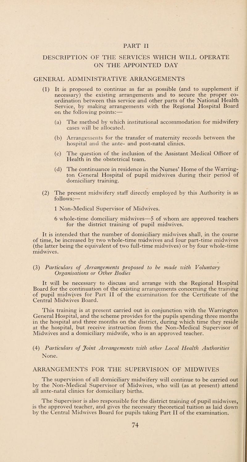 DESCRIPTION OF THE SERVICES WHICH WILL OPERATE ON THE APPOINTED DAY GENERAL ADMINISTRATIVE ARRANGEMENTS (1) It is proposed to continue as far as possible (and to supplement if necessary) the existing arrangements and to secure the proper co¬ ordination between this service and other parts of the National Health Service, by making arrangements with the Regional Hospital Board on the following points:— (a) The method by which institutional accommodation for midwifery cases will be allocated. (b) Arrangements for the transfer of maternity records between the hospital and the ante- and post-natal clinics. (c) The question of the inclusion of the Assistant Medical Officer of Health in the obstetrical team. (d) The continuance in residence in the Nurses’ Home of the Warring¬ ton General Hospital of pupil midwives during their period of domiciliary training. (2) The present midwifery staff directly employed by this Authority is as follows:— 1 Non-Medical Supervisor of Midwives. 6 whole-time domciiiary midwives—5 of whom are approved teachers for the district training of pupil midwives. It is intended that the number of domiciliary midwives shall, in the course of time, be increased by two whole-time midwives and four part-time midwives (the latter being the equivalent of two full-time midwives) or by four whole-time mid wives. (3) Particulars of Arrangements proposed to be made with Voluntary Organisations or Other Bodies It will be necessary to discuss and arrange with the Regional Hospital Board for the continuation of the existing arrangements concerning the training of pupil midwives for Part II of the examination for the Certificate of the Central Midwives Board. This training is at present carried out in conjunction with the Warrington General Hospital, and the scheme provides for the pupils spending three months in the hospital and three months on the district, during which time they reside at the hospital, but receive instruction from the Non-Medical Supervisor of Midwives and a domiciliary midwife, who is an approved teacher. (4) Particulars of Joint Arrangements zvith other Local Health Authorities None. ARRANGEMENTS FOR THE SUPERVISION OF MIDWIVES The supervision of all domiciliary midwifery will continue to be carried out by the Non-Medical Supervisor of Midwives, who will (as at present) attend all ante-natal clinics for domiciliary births. The Supervisor is also responsible for the district training of pupil midwives, is the approved teacher, and gives the necessary theoretical tuition as laid down by the Central Midwives Board for pupils taking Part II of the examination.