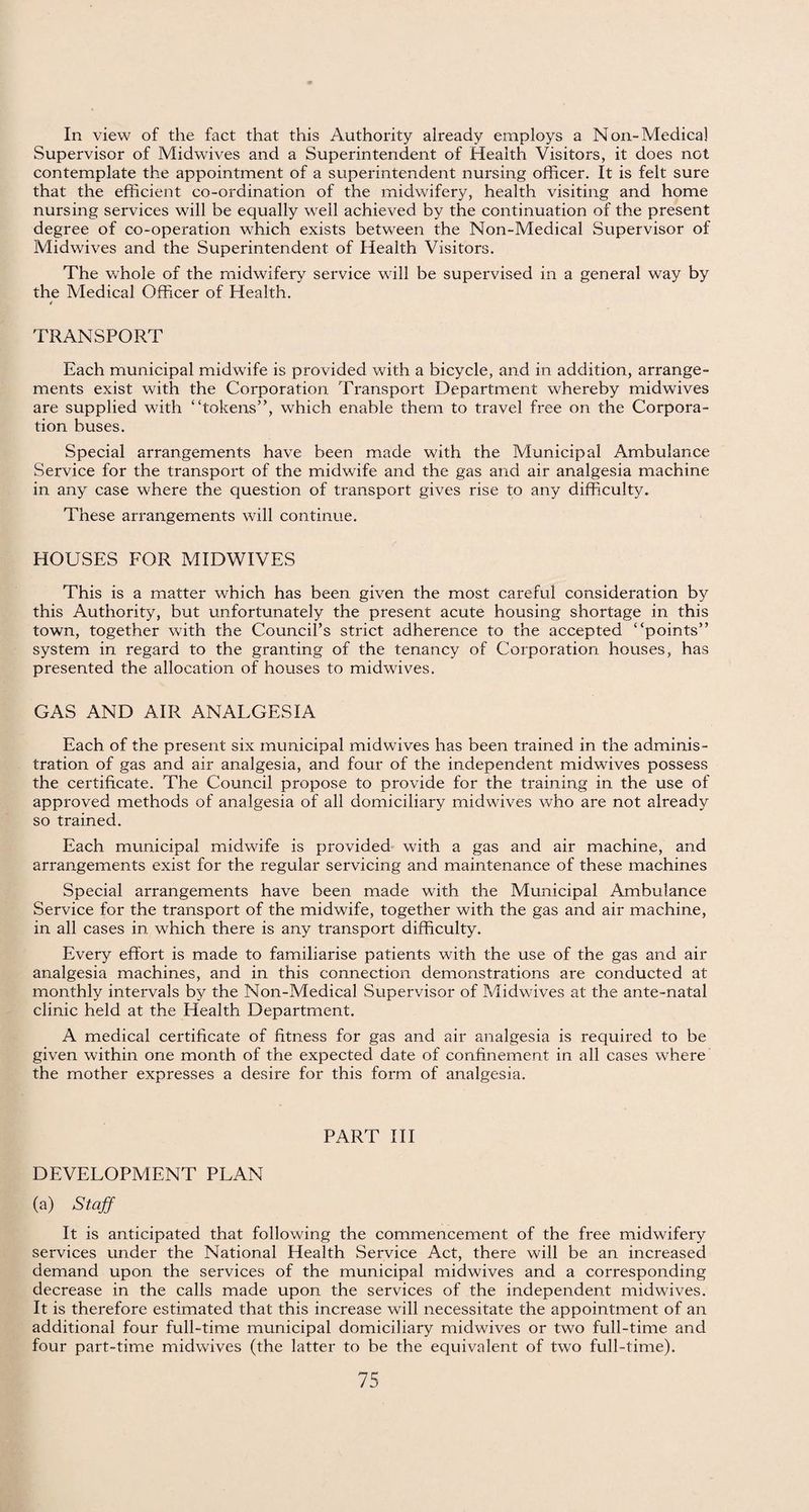 In view of the fact that this Authority already employs a Non-Medical Supervisor of Midwives and a Superintendent of Health Visitors, it does not contemplate the appointment of a superintendent nursing officer. It is felt sure that the efficient co-ordination of the midwifery, health visiting and home nursing services will be equally well achieved by the continuation of the present degree of co-operation which exists between the Non-Medical Supervisor of Midwives and the Superintendent of Health Visitors. The whole of the midwifery service will be supervised in a general way by the Medical Officer of Health. TRANSPORT Each municipal midwife is provided with a bicycle, and in addition, arrange¬ ments exist with the Corporation Transport Department whereby midwives are supplied with “tokens”, which enable them to travel free on the Corpora¬ tion buses. Special arrangements have been made with the Municipal Ambulance Service for the transport of the midwife and the gas and air analgesia machine in any case where the question of transport gives rise to any difficulty. These arrangements will continue. HOUSES FOR MIDWIVES This is a matter which has been given the most careful consideration by this Authority, but unfortunately the present acute housing shortage in this town, together with the Council’s strict adherence to the accepted “points” system in regard to the granting of the tenancy of Corporation houses, has presented the allocation of houses to midwives. GAS AND AIR ANALGESIA Each of the present six municipal midwives has been trained in the adminis¬ tration of gas and air analgesia, and four of the independent midwives possess the certificate. The Council propose to provide for the training in the use of approved methods of analgesia of all domiciliary midwives who are not already so trained. Each municipal midwife is provided with a gas and air machine, and arrangements exist for the regular servicing and maintenance of these machines Special arrangements have been made with the Municipal Ambulance Service for the transport of the midwife, together with the gas and air machine, in all cases in which there is any transport difficulty. Every effort is made to familiarise patients with the use of the gas and air analgesia machines, and in this connection demonstrations are conducted at monthly intervals by the Non-Medical Supervisor of Midwives at the ante-natal clinic held at the Health Department. A medical certificate of fitness for gas and air analgesia is required to be given within one month of the expected date of confinement in all cases where the mother expresses a desire for this form of analgesia. PART III DEVELOPMENT PLAN (a) Staff It is anticipated that following the commencement of the free midwifery services under the National Health Service Act, there will be an increased demand upon the services of the municipal midwives and a corresponding decrease in the calls made upon the services of the independent midwives. It is therefore estimated that this increase will necessitate the appointment of an additional four full-time municipal domiciliary midwives or two full-time and four part-time midwives (the latter to be the equivalent of two full-time).