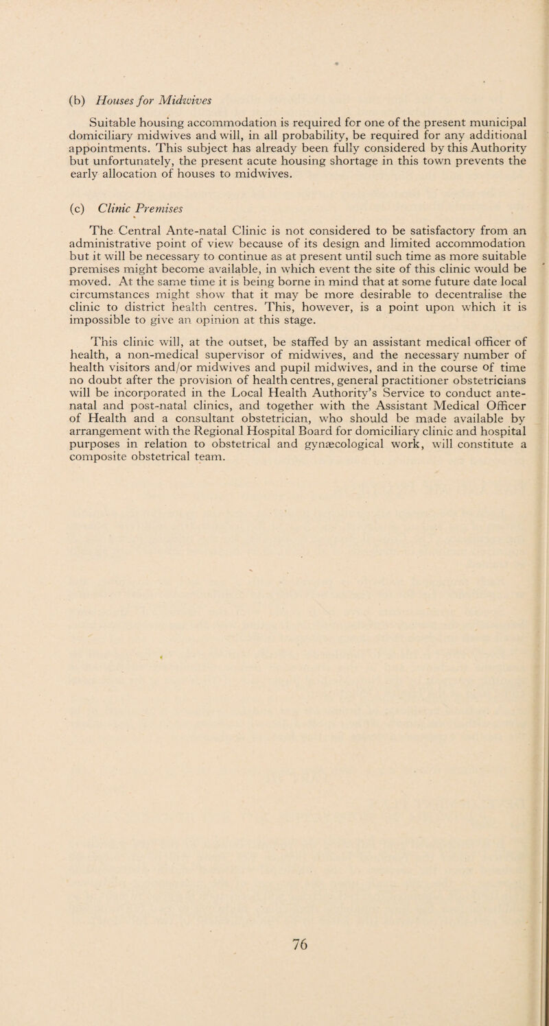(b) Houses for Midzvives Suitable housing accommodation is required for one of the present municipal domiciliary midwives and will, in all probability, be required for any additional appointments. This subject has already been fully considered by this Authority but unfortunately, the present acute housing shortage in this town prevents the early allocation of houses to midwives. (c) Clinic Premises The Central Ante-natal Clinic is not considered to be satisfactory from an administrative point of view because of its design and limited accommodation but it will be necessary to continue as at present until such time as more suitable premises might become available, in which event the site of this clinic would be moved. At the same time it is being borne in mind that at some future date local circumstances might show that it may be more desirable to decentralise the clinic to district health centres. This, however, is a point upon which it is impossible to give an opinion at this stage. This clinic will, at the outset, be staffed by an assistant medical officer of health, a non-medical supervisor of midwdves, and the necessary number of health visitors and/or midwives and pupil midwives, and in the course of time no doubt after the provision of health centres, general practitioner obstetricians will be incorporated in the Local Health Authority’s Service to conduct ante¬ natal and post-natal clinics, and together with the Assistant Medical Officer of Health and a consultant obstetrician, who should be made available by arrangement with the Regional Hospital Board for domiciliary clinic and hospital purposes in relation to obstetrical and gynaecological work, will constitute a composite obstetrical team.