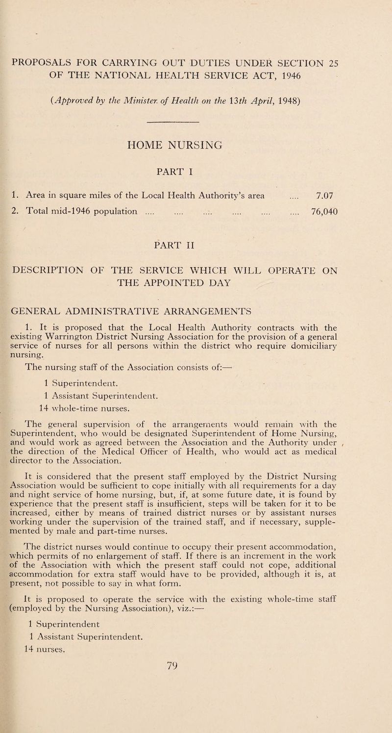 OF THE NATIONAL HEALTH SERVICE ACT, 1946 (Approved by the Minister, of Health on the 13th April, 1948) HOME NURSING PART I 1. Area in square miles of the Local Health Authority’s area .... 7.07 2. Total mid-1946 population .... .... .... .... .... .... 76,040 PART II DESCRIPTION OF THE SERVICE WHICH WILL OPERATE ON THE APPOINTED DAY GENERAL ADMINISTRATIVE ARRANGEMENTS 1. It is proposed that the Local Health Authority contracts with the existing Warrington District Nursing Association for the provision of a general service of nurses for all persons within the district who require domiciliary nursing. The nursing staff of the Association consists of:— 1 Superintendent. 1 Assistant Superintendent. 14 whole-time nurses. The general supervision of the arrangements would remain with the Superintendent, who would he designated Superintendent of Home Nursing, and would work as agreed between the Association and the Authority under , the direction of the Medical Officer of Health, who would act as medical director to the Association. It is considered that the present staff employed by the District Nursing Association would be sufficient to cope initially with all requirements for a day and night service of home nursing, but, if, at some future date, it is found by experience that the present staff is insufficient, steps will be taken for it to be increased, either by means of trained district nurses or by assistant nurses working under the supervision of the trained staff, and if necessary, supple¬ mented by male and part-time nurses. The district nurses would continue to occupy their present accommodation, which permits of no enlargement of staff. If there is an increment in the work of the Association with which the present staff could not cope, additional accommodation for extra staff would have to be provided, although it is, at present, not possible to say in what form. it is proposed to operate the service with the existing whole-time staff (employed by the Nursing Association), viz.:— 1 Superintendent 1 Assistant Superintendent. 14 nurses.