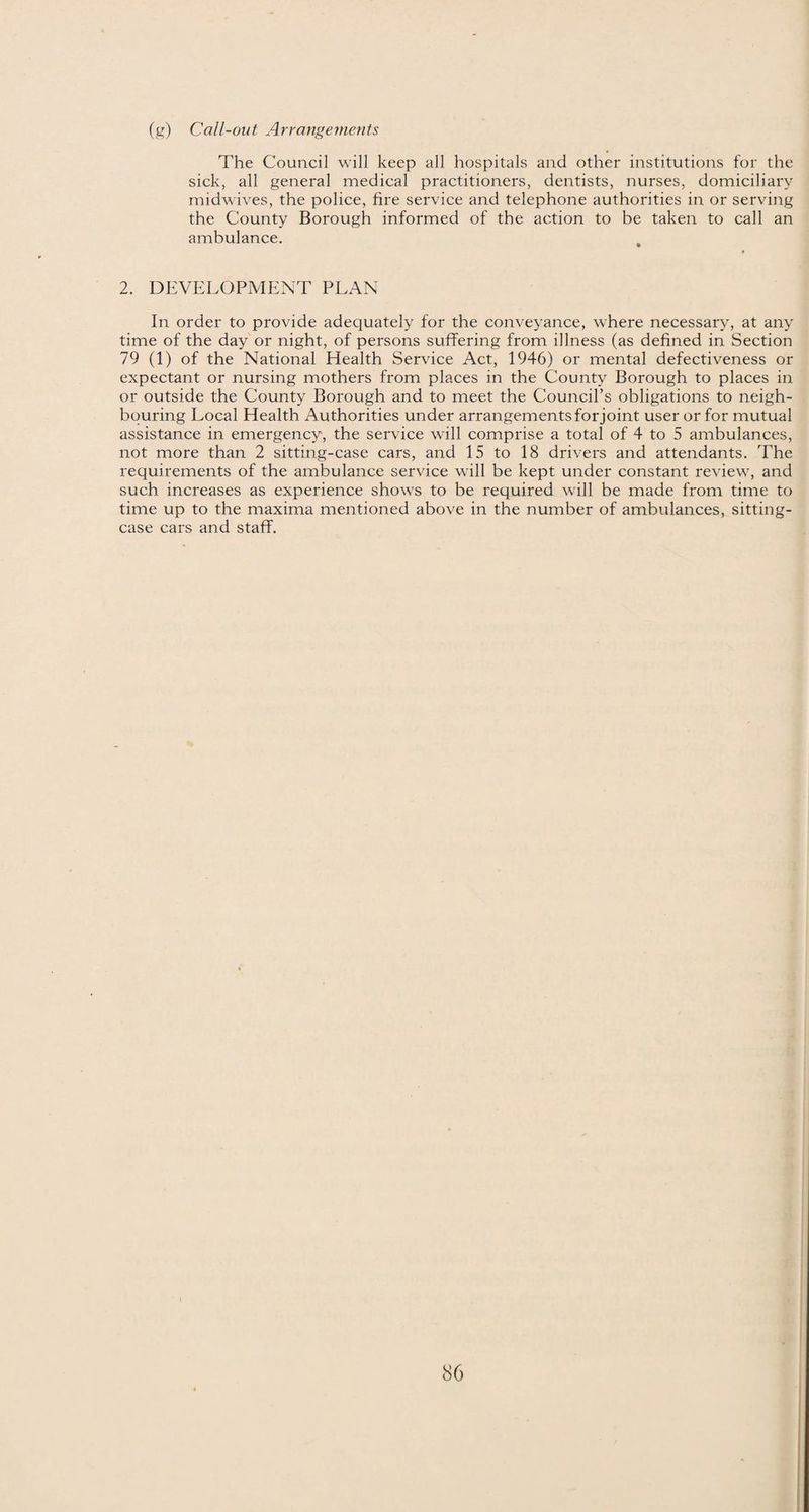 (g) Call-out Arrangements The Council will keep all hospitals and other institutions for the sick, all general medical practitioners, dentists, nurses, domiciliary midwives, the police, fire service and telephone authorities in or serving the County Borough informed of the action to be taken to call an ambulance. 2. DEVELOPMENT PLAN In order to provide adequately for the conveyance, where necessary, at any time of the day or night, of persons suffering from illness (as defined in Section 79 (1) of the National Health Service Act, 1946) or mental defectiveness or expectant or nursing mothers from places in the County Borough to places in or outside the County Borough and to meet the Council’s obligations to neigh¬ bouring Local Health Authorities under arrangements for joint user or for mutual assistance in emergency, the service will comprise a total of 4 to 5 ambulances, not more than 2 sitting-case cars, and 15 to 18 drivers and attendants. The requirements of the ambulance service will be kept under constant review, and such increases as experience shows to be required will be made from time to time up to the maxima mentioned above in the number of ambulances, sitting- case cars and staff.