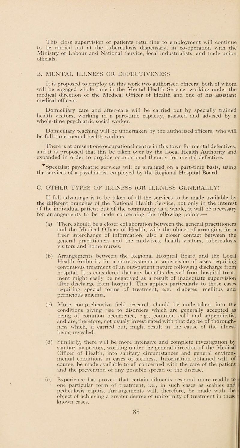 This close supervision of patients returning to employment will continue to be carried out at the tuberculosis dispensary, in co-operation with the Ministry of Labour and National Service, local industrialists, and trade union officials. B. MENTAL ILLNESS OR DEFECTIVENESS It is proposed to employ on this work two authorised officers, both of whom will be engaged whole-time in the Mental Health Service, working under the medical direction of the Medical Officer of Health and one of his assistant medical officers. Domiciliary care and after-care will be carried out by specially trained health visitors, working in a part-time capacity, assisted and advised by a whole-time psychiatric social worker. Doriiiciliary teaching will be undertaken by the authorised officers, who will be full-time mental health workers. There is at present one occupational centre in this town for mental defectives, and it is proposed that this be taken over by the Local Health Authority and expanded in order to provide occupational therapy for mental defectives. ^Specialist psychiatric services will be arranged on a part-time basis, using the services of a psychiatrist employed by the Regional Hospital Board. C. OTHER TYPES OF ILLNESS (OR ILLNESS GENERALLY) If full advantage is to be taken of all the services to be made available by the different branches of the National Health Service, not only in the interest of the individual patient but of the community as a whole, it will be necessary for arrangements to be made concerning the following points:— (a) There should be a closer collaboration between the general practitioners and the Medical Officer of Health, with the object of arranging for a freer interchange of information, also a closer contact betw-een the general practitioners and the midwives, health visitors, tuberculosis visitors and home nurses. (b) Arrangements between the Regional Hospital Board and the Local Health Authority for a more systematic supervision of cases requiring continuous treatment of an out-patient nature following discharge from hospital. It is considered that any benefits derived from hospital treat¬ ment might easily be negatived as a result of inadequate supervision after discharge from hospital. This applies particularly to those cases requiring special forms of treatment, e.g., diabetes, mellitus and pernicious anaemia. (c) More comprehensive field research should be undertaken into the conditions giving rise to disorders which are generally accepted as being of common occurrence, e.g., common cold and appendicitis, and are, therefore, not usualy investigated with that degree of thorough¬ ness which, if carried out, might result in the cause of the illness being revealed. (d) Similarly, there will be more intensive and complete investigation by sanitary inspectors, working under the general direction of the Medical Officer of Health, into sanitary circumstances and general environ¬ mental conditions in cases of sickness. Information obtained will, of course, be made available to all concerned with the care of the patient and the prevention of any possible spread of the disease. (e) Experience has proved that certain ailments respond more readily to one particular form of treatment, i.e., in such cases as scabies and pediculosis capitis. Arrangements will, therefore, be made with the object of achieving a greater degree of uniformity of treatment in these known cases.