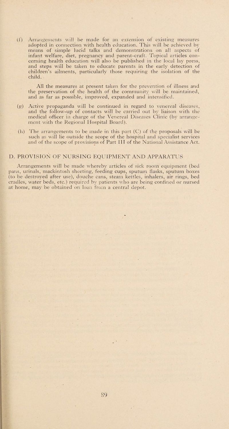(1) Arrangements will be made for an extension of existing measures adopted in connection with health education. This will be achieved by means of simple lucid talks and demonstrations on all aspects of infant welfare, diet, pregnancy and parent-craft. Topical articles con¬ cerning health education will also be published in the local lay press, and steps will be taken to educate parents in the early detection of children’s ailments, particularly those requiring the isolation of the child. All the measures at present taken for the prevention of illness and the preservation of the health of the community will be maintained, and as far as possible, improved, expanded and intensified. (g) Active propaganda will be continued in regard to venereal diseases, and the follow-up of contacts will be carried out b}^ liaison with the medical officer in charge of the Venereal Diseases Clinic (by arrange¬ ment with the Regional Hospital Board). (h) The arrangements to be made in this part (C) of the proposals will be such as will lie outside the scope of the hospital and specialist services and of the scope of provisions of Part III of the National Assistance Act. D. PROVISION OF NURSING EQUIPMENT AND APPARATUS f Arrangements will be made whereby articles of sick room equipment (bed pans, urinals, mackintosh sheeting, feeding cups, sputum flasks, sputum boxes (to be destroyed after use), douche cans, stearn kettles, inhalers, air rings, bed cradles, water beds, etc.) required by patients who are being confined or nursed at home, may be obtained on loan from a central depot.