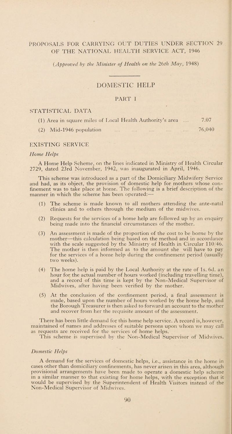OF THE NATIONAL HEALTH SERVICE ACT, 1946 (.Approved by the Minuter of Health on the 26 th May, 1948) DOMESTIC HELP PART I STATISTICAL DATA (1) Area in square miles of Local Health Authority’s area .... 7.07 (2) Mid-1946 population .... .... .... .... .... 76,040 EXISTING SERVICE Home Helps A Home Help Scheme, on the lines indicated in Ministry of Plealth Circular 2729, dated 23rd November, 1942, was inaugurated in April, 1946. This scheme wras introduced as a part of the Domiciliary Midwifery Service and had, as its object, the provision of domestic help for mothers whose con¬ finement was to take place at home. The following is a brief description of the manner in wfiich the scheme has been operated:— (1) The scheme is made known to all mothers attending the ante-natal clinics and to others through the medium of the midwives. (2) Requests for the services of a home help are followed up by an enquiry being made into the financial circumstances of the mother. (3) An assessment is made of the proportion of the cost to be borne by the mother—this calculation being based on the method and in accordance with the scale suggested by the Ministry of Flealth in Circular 110/46. The mother is then informed as to the amount she wall have to pay for the services of a home help during the confinement period (usually two w'eeks). (4) The home help is paid by the Local Authority at the rate of Is. 6d. an hour for the actual number of hours w-orked (including travelling time), and a record of this time is kept by the Non-Medical Supervisor of Midwaves, after having been verified by the mother. (5) At the conclusion of the confinement period, a final assessment is made, based upon the number of hours worked by the home help, and the Borough Treasurer is then asked to forward an account to the mother and recover from her the requisite amount of the assessment. There has been little demand for this home help service. A record is,however, maintained of names and addresses of suitable persons upon w hom we may call as requests are received for the services of home helps. This scheme is supervised by the Non-Medical Supervisor of Midwives. Domestic Helps A demand for the services of domestic helps, i.e., assistance in the home in cases other than domiciliary confinements, has never arisen in this area, although provisional arrangements have been made to operate a domestic help scheme in a similar manner to that existing for home helps, with the exception that it would be supervised by the Superintendent of Health Visitors instead of the Non-Medical Supervisor of Midwives.