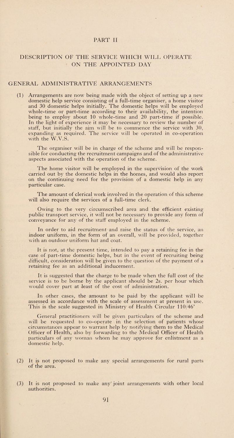DESCRIPTION OF THE SERVICE WHICH WILL OPERATE ON THE APPOINTED DAY GENERAL ADMINISTRATIVE ARRANGEMENTS (1) Arrangements are now being made with the object of setting up a new domestic help service consisting of a full-time organiser, a home visitor and 30 domestic helps initially. The domestic helps will be employed whole-time or part-time according to their availability, the intention being to employ about 10 whole-time and 20 part-time if possible. In the light of experience it may be necessary to review the number of staff, but initially the aim will be to commence the service with 30, expanding as required. The service will be operated in co-operation with the W.V.S. The organiser will be in charge of the scheme and will be respon¬ sible for conducting the recruitment campaigns and of the administrative aspects associated with the operation of the scheme. The home visitor will be employed in the supervision of the work carried out by the domestic helps in the homes, and would also report on the continuing need for the provision of a domestic help in any particular case. The amount of clerical work involved in the operation of this scheme will also require the services of a full-time clerk. Owing to the very circumscribed area and the efficient existing public transport service, it will not be necessary to provide any form of conveyance for any of the staff employed in the scheme. In order to aid recruitment and raise the status of the service, an indoor uniform, in the form of an overall, will be provided, together with an outdoor uniform hat and coat. It is not, at the present time, intended to pay a retaining fee in the case of part-time domestic helps, but in the event of recruiting being difficult, consideration will be given to the question of the payment of a retaining fee as an additional inducement. It is suggested that the charge to be made when the full cost of the service is to be borne by the applicant should be 2s. per hour which would cover part at least of the cost of administration. In other cases, the amount to be paid by the applicant wTill be assessed in accordance with the scale of assessment at present in use. This is the scale suggested in Ministry of Health Circular 110/46’ General practitioners will be given particulars of the scheme and will be requested to co-operate in the selection of patients whose circumstances appear to warrant help by notifying them to the Medical Officer of Health, also by forwarding to the Medical Officer of Health particulars of any woman whom he may approve for enlistment as a domestic help. (2) It is not proposed to make any special arrangements for rural parts of the area. (3) It is not proposed to make any joint arrangements with other local authorities.