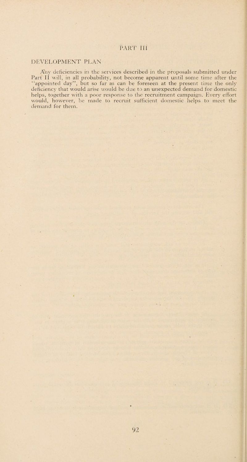 DEVELOPMENT PLAN Any deficiencies in the services described in the proposals submitted under Part II will, in all probability, not become apparent until some time after the “appointed day”, but so far as can be foreseen at the present time the only deficiency that would arise would be due to an unexpected demand for domestic helps, together with a poor response to the recruitment campaign. Every effort would, however, be made to recruit sufficient domestic helps to meet the demand for them.