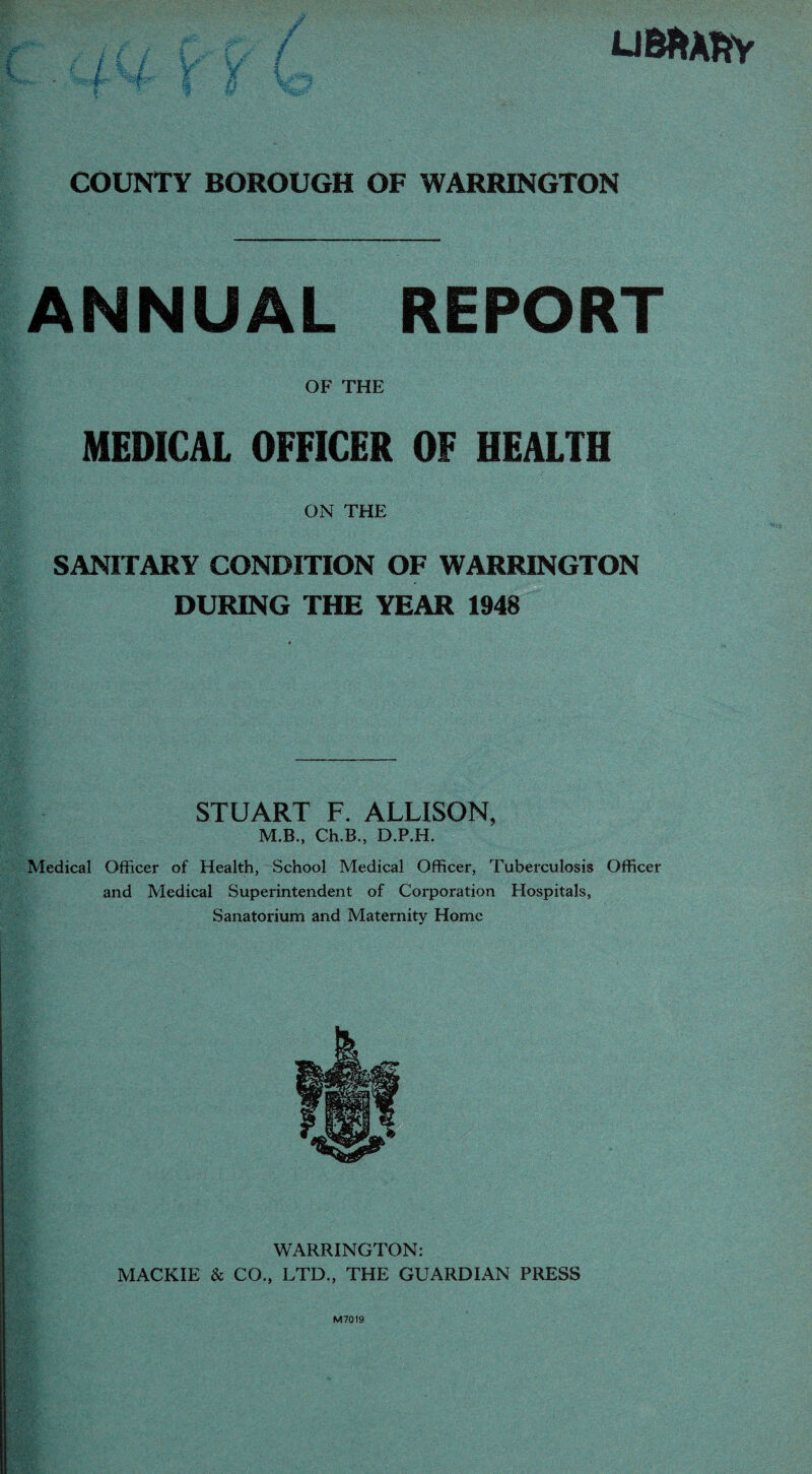 U Bit ARY COUNTY BOROUGH OF WARRINGTON ANNUAL REPORT OF THE MEDICAL OFFICER OF HEALTH ON THE SANITARY CONDITION OF WARRINGTON DURING THE YEAR 1948 STUART F. ALLISON, M.B., Ch.B., D.P.H. Medical Officer of Health, School Medical Officer, Tuberculosis Officer and Medical Superintendent of Corporation Hospitals, Sanatorium and Maternity Home WARRINGTON: MACKIE & CO., LTD., THE GUARDIAN PRESS M7019