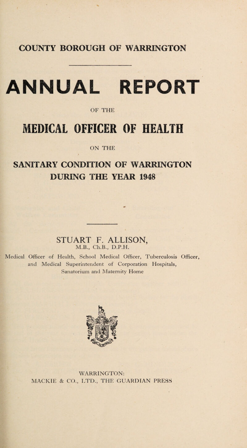 ANNUAL REPORT OF THE MEDICAL OFFICER OF HEALTH ON THE SANITARY CONDITION OF WARRINGTON DURING THE YEAR 1948 STUART F. ALLISON, M.B., Ch.B., D.P.H. Medical Officer of Health, School Medical Officer, Tuberculosis Officer, and Medical Superintendent of Corporation Hospitals, Sanatorium and Maternity Home WARRINGTON: MACKIE & CO., LTD., THE GUARDIAN PRESS