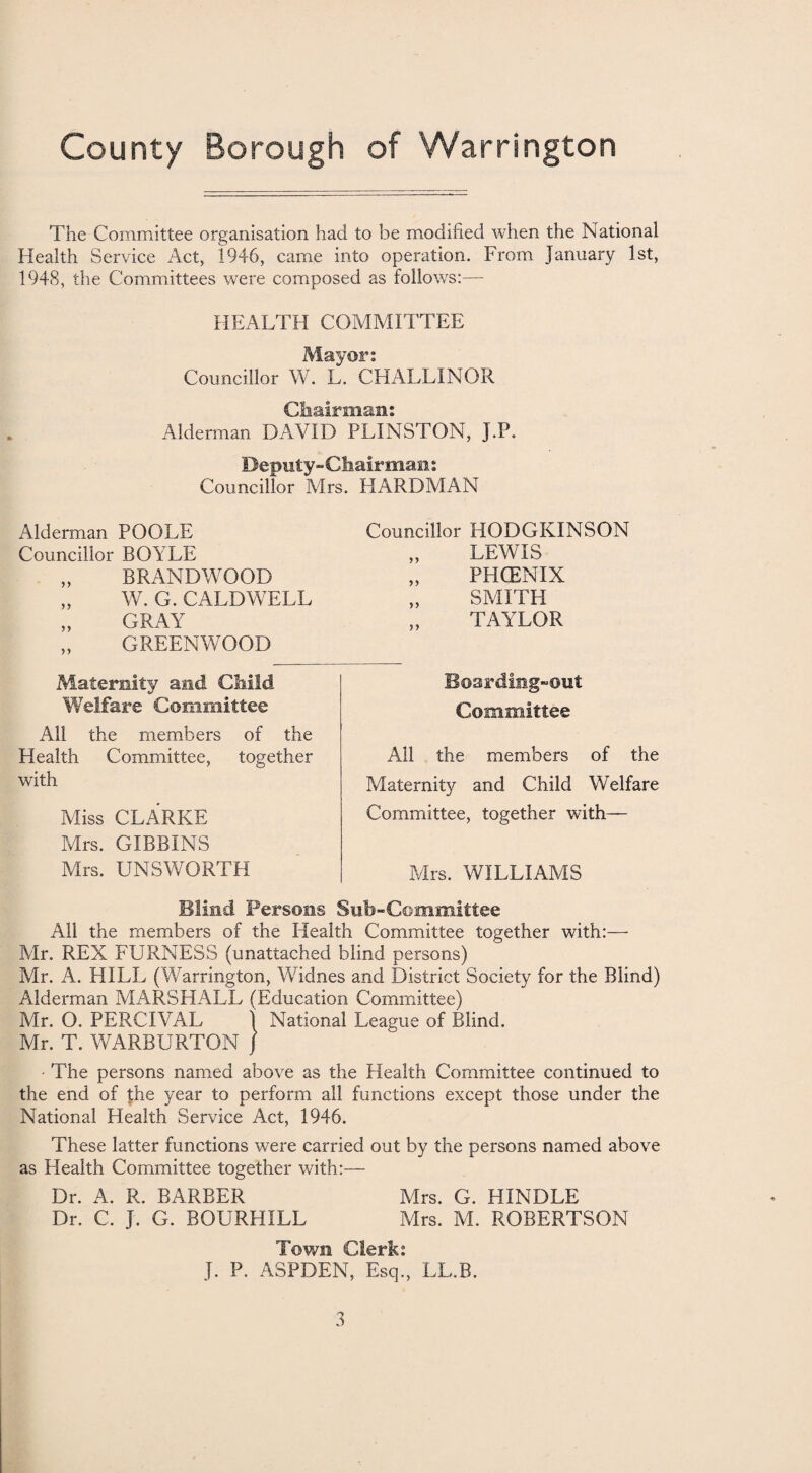 The Committee organisation had to be modified when the National Health Service Act, 1946, came into operation. From January 1st, 1948, the Committees were composed as follows:— HEALTH COMMITTEE Mayor: Councillor W. L. CHALLINOR Chairman: Alderman DAVID PLINSTON, J.P. Deputy-Chairmans Councillor Mrs. HARDMAN Alderman POOLE Councillor BOYLE „ BRANDWOOD „ W. G. CALDWELL FRAY ” GREENWOOD Maternity and Child Welfare Committee All the members of the Health Committee, together with Miss CLARKE Mrs. GIBBINS Mrs. UNSWORTH Councillor HODGKINSON „ LEWIS „ PHCENIX „ SMITH TAYLOR Boarding-out Committee All the members of the Maternity and Child Welfare Committee, together with— Mrs. WILLIAMS Blind Persons Sub-Committee All the members of the Health Committee together with:— Mr. REX FURNESS (unattached blind persons) Mr. A. HILL (Warrington, Widnes and District Society for the Blind) Alderman MARSHALL (Education Committee) Mr. O. PERCIVAL t National League of Blind. Mr. T. WARBURTON J The persons named above as the Health Committee continued to the end of the year to perform all functions except those under the National Health Service Act, 1946. These latter functions were carried out by the persons named above as Health Committee together with:— Dr. A. R. BARBER Mrs. G. HINDLE Dr. C. J. G. BOURHILL Mrs. M. ROBERTSON Town Clerk: J. P. ASPDEN, Esq., LL.R.