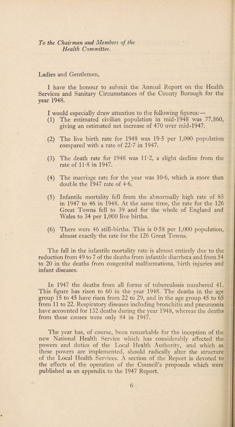 To the Chairman and Members of the Health Committee. Ladies and Gentlemen, I have the honour to submit the Annual Report on the Health Services and Sanitary Circumstances of the County Borough for the year 1948. I would especially draw attention to the following figures:— (1) The estimated civilian population in mid-1948 was 77,860, giving an estimated net increase of 470 over mid-1947. (2) The live birth rate for 1948 was 19-5 per 1,000 population compared with a rate of 22*7 in 1947. (3) The death rate for 1948 was 11-2, a slight decline from the rate of 11-8 in 1947. (4) The marriage rate for the year was 10-6, which is more than double the 1947 rate of 4-6. (5) Infantile mortality fell from the abnormally high rate of 85 in 1947 to 46 in 1948. At the same time, the rate for the 126 Great Towns fell to 39 and for the whole of England and Wales to 34 per 1,000 live births. (6) There were 46 still-births. This is 0*58 per 1,000 population, almost exactly the rate for the 126 Great Towns. The fall in the infantile mortality rate is almost entirely due to the reduction from 49 to 7 of the deaths from infantile diarrhoea and from 54 to 20 in the deaths from congenital malformations, birth injuries and infant diseases. % In 1947 the deaths from all forms of tuberculosis numbered 41. This figure has risen to 60 in the year 1948. The deaths in the age group 15 to 45 have risen from 22 to 29, and in the age group 45 to 65 from 11 to 22. Respiratory diseases including bronchitis and pneumonia have accounted for 132 deaths during the year 1948, whereas the deaths from these causes were only 84 in 1947. The year has, of course, been remarkable for the inception of the new National Health Service which has considerably affected the powers and duties of the Local Health Authority, and which as these powers are implemented, should radically alter the structure of the Local Health Services. A section of the Report is devoted to the effects of the operation of the Council’s proposals which were published as an appendix to the 1947 Report.