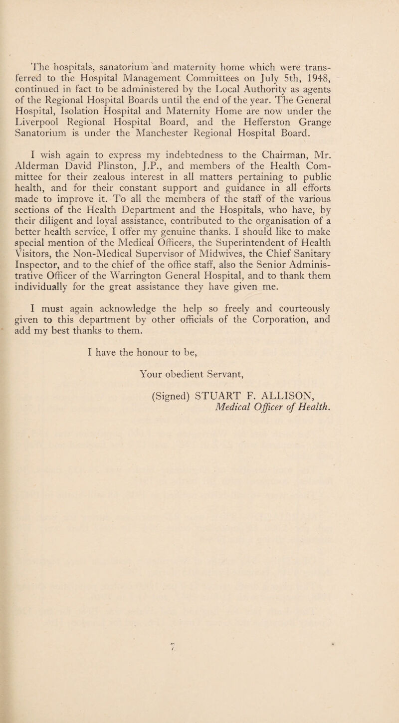The hospitals, sanatorium and maternity home which were trans¬ ferred to the Hospital Management Committees on July 5th, 1948, continued in fact to be administered by the Local Authority as agents of the Regional Hospital Boards until the end of the year. The General Hospital, Isolation Hospital and Maternity Home are now under the Liverpool Regional Hospital Board, and the Hefferston Grange Sanatorium is under the Manchester Regional Hospital Board. 1 wish again to express my indebtedness to the Chairman, Mr. Alderman David Plinston, J.P., and members of the Health Com¬ mittee for their zealous interest in all matters pertaining to public health, and for their constant support and guidance in all efforts made to improve it. To all the members of the staff of the various sections of the Health Department and the Hospitals, who have, by their diligent and loyal assistance, contributed to the organisation of a better health service, I offer my genuine thanks. I should like to make special mention of the Medical Officers, the Superintendent of Health Visitors, the Non-Medical Supervisor of Midwives, the Chief Sanitary Inspector, and to the chief of the office staff, also the Senior Adminis¬ trative Officer of the Warrington General Hospital, and to thank them individually for the great assistance they have given me. I must again acknowledge the help so freely and courteously given to this department by other officials of the Corporation, and add my best thanks to them. I have the honour to be, Your obedient Servant, (Signed) STUART F. ALLISON, Medical Officer of Health.