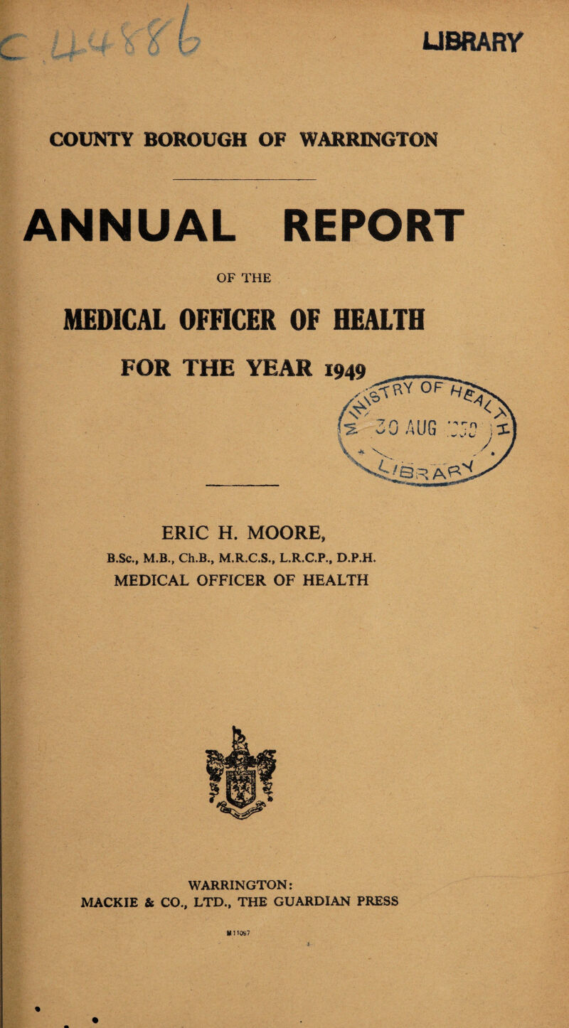 LIBRARY COUNTY BOROUGH OF WARRINGTON ANNUAL REPORT OF THE MEDICAL OFFICER OF HEALTH ERIC H. MOORE, B.Sc., M.B., Ch.B., M.R.C.S., L.R.C.P., D.P.H. MEDICAL OFFICER OF HEALTH WARRINGTON: MACKIE & CO., LTD., THE GUARDIAN PRESS Milos'