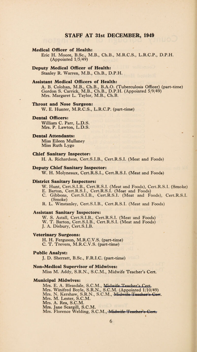 Staff at 3ist December, 1949 Medical Officer of Health: Eric H. Moore, B.Sc., M.B., Ch.B., M.R.C.S., L.R.C.P., D.P.H. (Appointed 1/5/49) Deputy Medical Officer of Health: Stanley R. Warren, M.B., Ch.B., D.P.H. Assistant Medical Officers of Health: A. B. Colohan, M.B., Ch.B., B.A.O. (Tuberculosis Officer) (part-time) Gordon S. Carrick, M.B., Ch.B., D.P.H. (Appointed 5/9/49) Mrs. Margaret L. Taylor, M.B., Ch.B. Throat and Nose Surgeon: W. E. Hunter, M.R.C.S., L.R.C.P. (part-time) Dental Officers: William C. Parr, L.D.S. Mrs. P. Lawton, L.D.S. ♦ Dental Attendants: Miss Eileen Mullaney Miss Ruth Lygo Chief Sanitary Inspector: H. A. Richardson, Cert.S.I.B., Cert.R.S.I. (Meat and Foods) Deputy Chief Sanitary Inspector: W. H. Molyneaux, Cert.R.S.I., Cert.R.S.I. (Meat and Foods) District Sanitary Inspectors: W. Hunt, Cert.S.I.B., Cert.R.S.I. (Meat and Foods), Cert.R.S.I. (Smoke) E. Barton, Cert.R.S.I., Cert.R.S.I. (Meat and Foods) C. Gibbons, Cert.S.I.B., Cert.R.S.I. (Meat and Foods), Cert.R.S.I. (Smoke) R. L. Winstanley, Cert.S.I.B., Cert.R.S.I. (Meat and Foods) Assistant Sanitary Inspectors: W. S. Astall, Cert.S.I.B., Cert.R.S.I. (Meat and Foods) W. T. Barton, Cert.S.I.B., Cert.R.S.I. (Meat and Foods) J. A. Disbury, Cert.S.I.B. Veterinary Surgeons: H. H. Ferguson, M.R.C.V.S. (part-time) C. T. Trevers, M.R.C.V.S. (part-time) Public Analyst: J. D. Sherratt, B.Sc., F.R.I.C. (part-time) Non-Medical Supervisor of Midwives: Miss M. Addy, S.R.N., S.C.M., Midwife Teacher’s Cert. Municipal Midwives: Mrs. E. A. Bleasdale, S.C.M., Midwife fVrt Mrs. Winifred Boyle, S.R.N., S.C.M. (Appointed 1/10/49) Mrs. N. Kershaw, S.R.N., S.C.M., Midwife Teacher’e Gwt. Mrs. M. Lester, S.C.M. Mrs. A. Rea, S.C.M. Mrs. Jane Scargill, S.C.M. Mrs. Florence Welding, S.C.M., Midwife Teoeher’o Copt. «