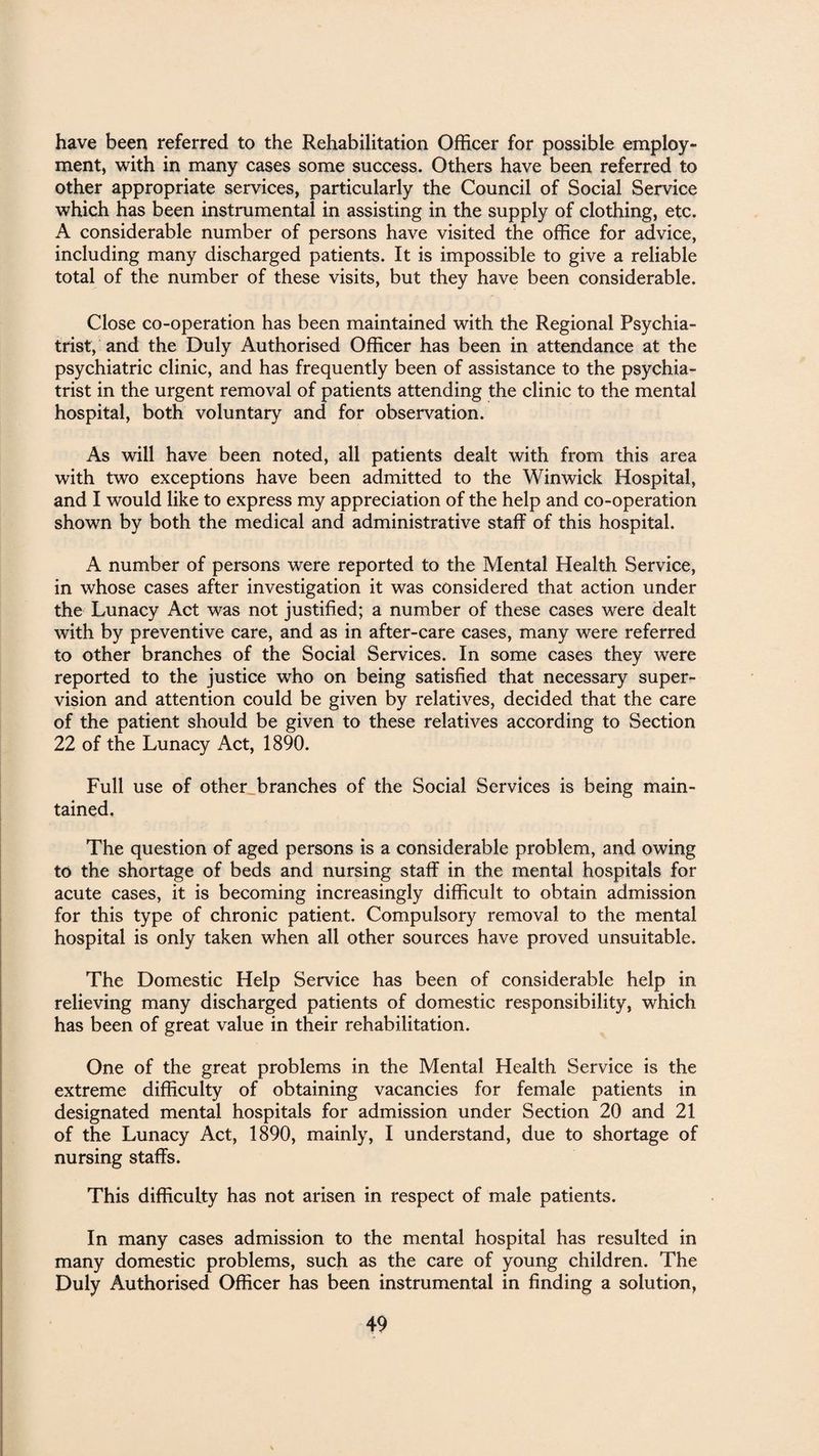 have been referred to the Rehabilitation Officer for possible employ¬ ment, with in many cases some success. Others have been referred to other appropriate services, particularly the Council of Social Service which has been instrumental in assisting in the supply of clothing, etc. A considerable number of persons have visited the office for advice, including many discharged patients. It is impossible to give a reliable total of the number of these visits, but they have been considerable. Close co-operation has been maintained with the Regional Psychia¬ trist, and the Duly Authorised Officer has been in attendance at the psychiatric clinic, and has frequently been of assistance to the psychia¬ trist in the urgent removal of patients attending the clinic to the mental hospital, both voluntary and for observation. As will have been noted, all patients dealt with from this area with two exceptions have been admitted to the Winwick Hospital, and I would like to express my appreciation of the help and co-operation shown by both the medical and administrative staff of this hospital. A number of persons were reported to the Mental Health Service, in whose cases after investigation it was considered that action under the Lunacy Act was not justified; a number of these cases were dealt with by preventive care, and as in after-care cases, many were referred to other branches of the Social Services. In some cases they were reported to the justice who on being satisfied that necessary super¬ vision and attention could be given by relatives, decided that the care of the patient should be given to these relatives according to Section 22 of the Lunacy Act, 1890. Full use of other branches of the Social Services is being main¬ tained. The question of aged persons is a considerable problem, and owing to the shortage of beds and nursing staff in the mental hospitals for acute cases, it is becoming increasingly difficult to obtain admission for this type of chronic patient. Compulsory removal to the mental hospital is only taken when all other sources have proved unsuitable. The Domestic Help Service has been of considerable help in relieving many discharged patients of domestic responsibility, which has been of great value in their rehabilitation. One of the great problems in the Mental Health Service is the extreme difficulty of obtaining vacancies for female patients in designated mental hospitals for admission under Section 20 and 21 of the Lunacy Act, 1890, mainly, I understand, due to shortage of nursing staffs. This difficulty has not arisen in respect of male patients. In many cases admission to the mental hospital has resulted in many domestic problems, such as the care of young children. The Duly Authorised Officer has been instrumental in finding a solution,