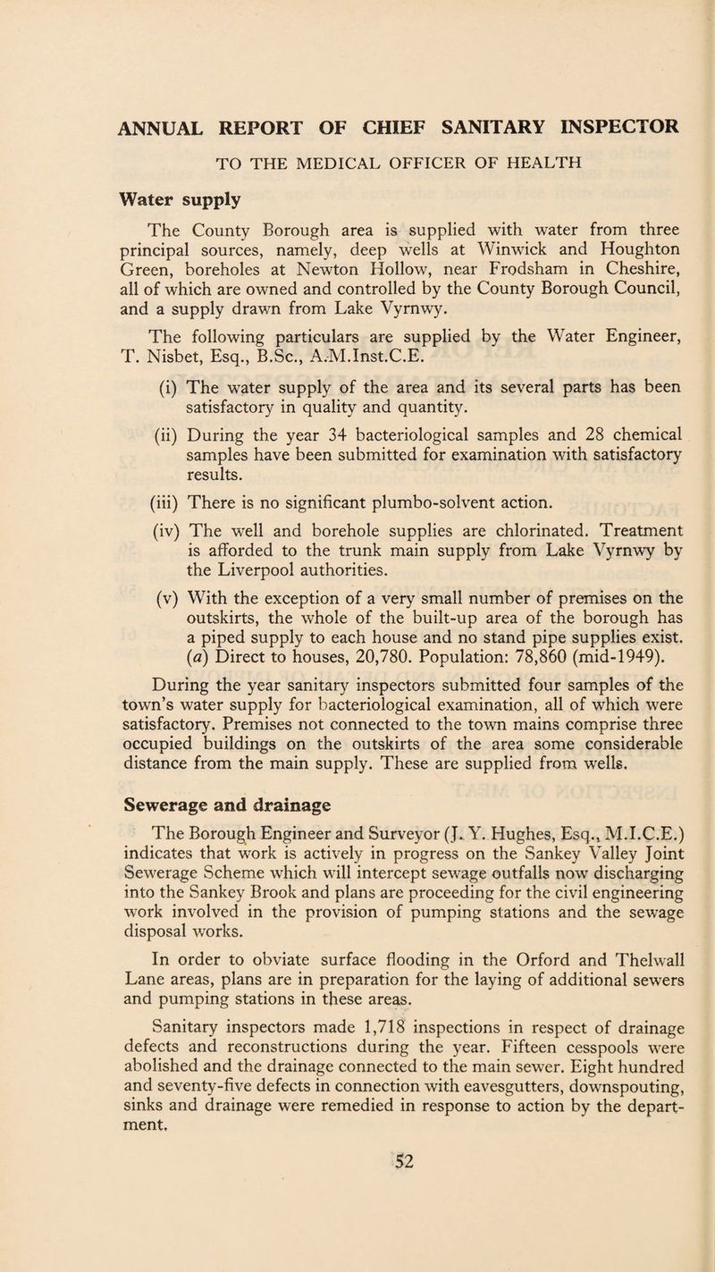 ANNUAL REPORT OF CHIEF SANITARY INSPECTOR TO THE MEDICAL OFFICER OF HEALTH Water supply The County Borough area is supplied with water from three principal sources, namely, deep wells at Winwick and Houghton Green, boreholes at Newton Hollow, near Frodsham in Cheshire, all of which are owned and controlled by the County Borough Council, and a supply drawn from Lake Vyrnwy. The following particulars are supplied by the Water Engineer, T. Nisbet, Esq., B.Sc., A.M.Inst.C.E. (i) The water supply of the area and its several parts has been satisfactory in quality and quantity. (ii) During the year 34 bacteriological samples and 28 chemical samples have been submitted for examination with satisfactory results. (iii) There is no significant plumbo-solvent action. (iv) The well and borehole supplies are chlorinated. Treatment is afforded to the trunk main supply from Lake Vyrnwy by the Liverpool authorities. (v) With the exception of a very small number of premises on the outskirts, the whole of the built-up area of the borough has a piped supply to each house and no stand pipe supplies exist. (a) Direct to houses, 20,780. Population: 78,860 (mid-1949). During the year sanitary inspectors submitted four samples of the town’s water supply for bacteriological examination, all of which were satisfactory. Premises not connected to the town mains comprise three occupied buildings on the outskirts of the area some considerable distance from the main supply. These are supplied from wells. Sewerage and drainage The Borough Engineer and Surveyor (J. Y. Hughes, Esq., M.I.C.E.) indicates that work is actively in progress on the Sankey Valley Joint Sewerage Scheme which will intercept sewage outfalls now discharging into the Sankey Brook and plans are proceeding for the civil engineering work involved in the provision of pumping stations and the sewage disposal works. In order to obviate surface flooding in the Orford and Thelwall Lane areas, plans are in preparation for the laying of additional sewers and pumping stations in these areas. Sanitary inspectors made 1,718 inspections in respect of drainage defects and reconstructions during the year. Fifteen cesspools were abolished and the drainage connected to the main sewer. Eight hundred and seventy-five defects in connection with eavesgutters, downspouting, sinks and drainage were remedied in response to action by the depart¬ ment.