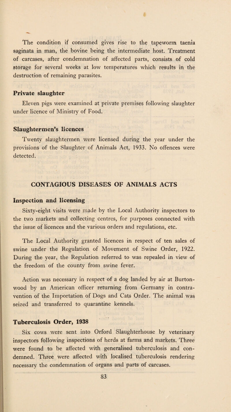 The condition if consumed gives rise to the tapeworm taenia saginata in man, the bovine being the intermediate host. Treatment of carcases, after condemnation of affected parts, consists of cold storage for several weeks at low temperatures which results in the destruction of remaining parasites. Private slaughter Eleven pigs were examined at private premises following slaughter under licence of Ministry of Food. Slaughtermen’s licences Twenty slaughtermen were licensed during the year under the provisions of the Slaughter of Animals Act, 1933. No offences were detected. CONTAGIOUS DISEASES OF ANIMALS ACTS Inspection and licensing Sixty-eight visits were made by the Local Authority inspectors to the two markets and collecting centres, for purposes connected with the issue of licences and the various orders and regulations, etc. The Local Authority granted licences in respect of ten sales of swine under the Regulation of Movement of Swine Order, 1922. During the year, the Regulation referred to was repealed in view of the freedom of the county from swine fever. Action was necessary in respect of a dog landed by air at Burton- wood by an American officer returning from Germany in contra¬ vention of the Importation of Dogs and Cats Order. The animal was seized and transferred to quarantine kennels. Tuberculosis Order, 1938 Six cows were sent into Orford Slaughterhouse by veterinary inspectors following inspections of herds at farms and markets. Three were found to be affected with generalised tuberculosis and con¬ demned. Three were affected with localised tuberculosis rendering necessary the condemnation of organs and parts of carcases.