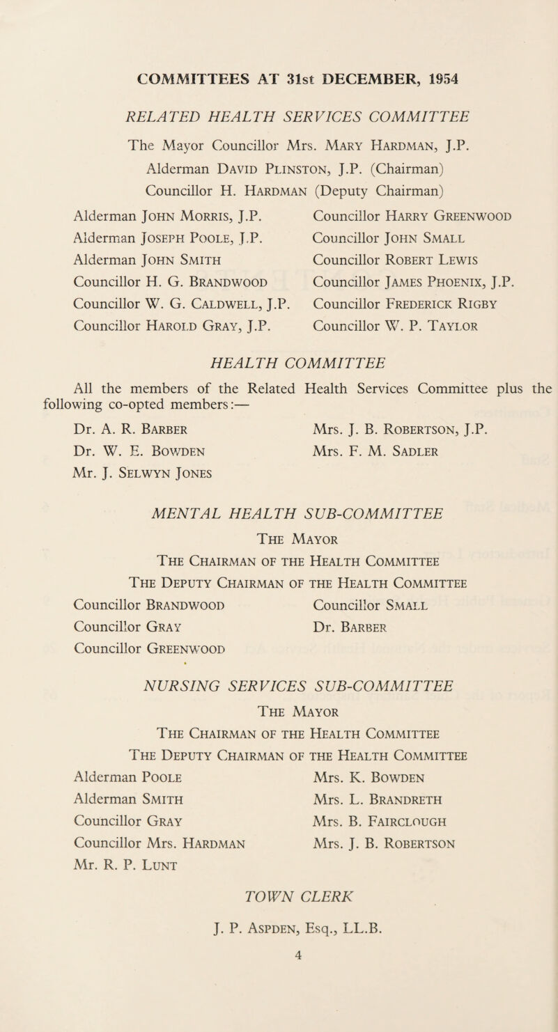 COMMITTEES AT 31st DECEMBER, 1954 RELATED HEALTH SERVICES COMMITTEE The Mayor Councillor Mrs. Mary Hardman, J.P. Alderman David Plinston, J.P. (Chairman) Councillor H. Hardman (Deputy Chairman) Alderman John Morris, J.P. Alderman Joseph Poole, J.P. Alderman John Smith Councillor H. G. Brandwood Councillor W. G. Caldwell, J.P. Councillor Harold Gray, J.P. Councillor Harry Greenwood Councillor John Small Councillor Robert Lewis Councillor James Phoenix, J.P. Councillor Frederick Rigby Councillor W. P. Taylor HEALTH COMMITTEE All the members of the Related Health Services Committee plus the following co-opted members:— Dr. A. R. Barber Mrs. J. B. Robertson, J.P. Dr. W. E. Bov/den Mrs. F. M. Sadler Mr. J. Selwyn Jones MENTAL HEALTH SUB-COMMITTEE The Mayor The Chairman of the Health Committee The Deputy Chairman of the Health Committee Councillor Brandwood Councillor Small Councillor Gray Dr. Barber Councillor Greenwood NURSING SERVICES SUB-COMMITTEE The Mayor The Chairman of the Health Committee The Deputy Chairman of the Health Committee Alderman Poole Mrs. K. Bowden Alderman Smith Mrs. L. Brandreth Councillor Gray Mrs. B. Fairclough Councillor Mrs. Hardman Mrs. J. B. Robertson Mr. R. P. Lunt TOWN CLERK J. P. Aspden, Esq., LL.B.