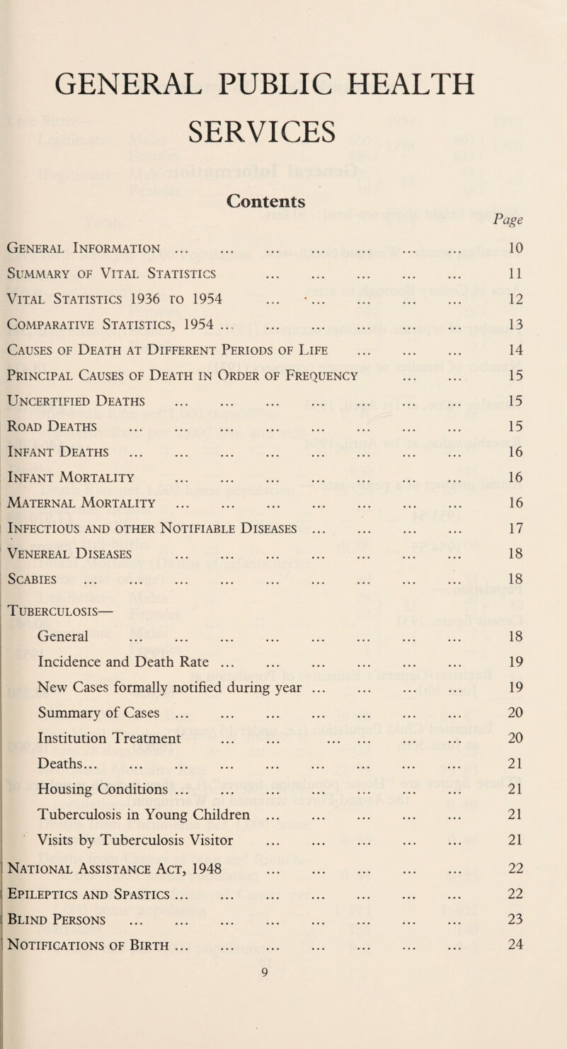 GENERAL PUBLIC HEALTH SERVICES Contents Page General Information. 10 Summary of Vital Statistics 11 Vital Statistics 1936 ro 1954 ... •. 12 Comparative Statistics, 1954 ... 13 Causes of Death at Different Periods of Life . 14 Principal Causes of Death in Order of Frequency . 15 Uncertified Deaths . 15 Road Deaths ... .. ... 15 Infant Deaths . 16 Infant Mortality . 16 Maternal Mortality . 16 Infectious and other Notifiable Diseases ... 17 Venereal Diseases . 18 Scabies ... ... ... ... ... ... ... ... ... 18 Tuberculosis— General ... ... ... ... ... ... ... ... 18 Incidence and Death Rate ... ... ... ... ... ... 19 New Cases formally notified during year. ... ... 19 Summary of Cases . 20 Institution Treatment ... ... . ... ... 20 Deaths. 21 Housing Conditions ... . ... . 21 Tuberculosis in Young Children ... ... ... ... ... 21 Visits by Tuberculosis Visitor ... . ... ... 21 : National Assistance Act, 1948 22 : Epileptics and Spastics. 22 : Blind Persons . 23 Notifications of Birth. 24