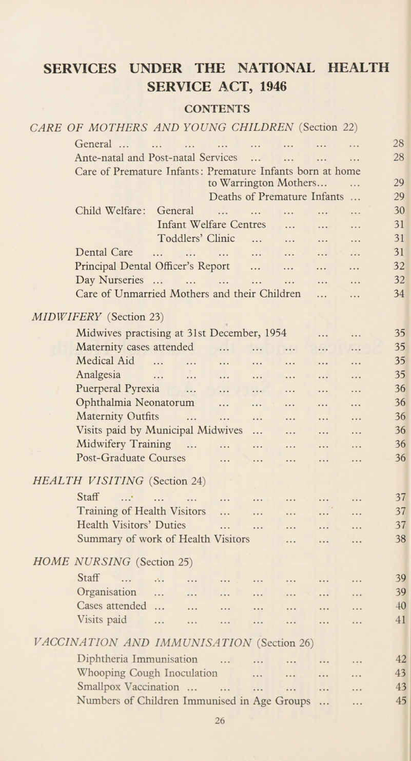 SERVICE ACT, 1946 CONTENTS CARE OF MOTHERS AND YOUNG CHILDREN (Section 22) General ... Ante-natal and Post-natal Services . Care of Premature Infants: Premature Infants born at home to Warrington Mothers... Deaths of Premature Infants ... Child Welfare: General Infant Welfare Centres Toddlers’ Clinic Dental Care Principal Dental Officer’s Report Day Nurseries ... Care of Unmarried Mothers and their Children MIDWIFERY (Section 23) Midwives practising at 31st December, 1954 Maternity cases attended Medical Aid Analgesia Puerperal Pyrexia Ophthalmia Neonatorum Maternity Outfits Visits paid by Municipal Midwives ... Midwifery Training ... ... ... . Post-Graduate Courses HEALTH VISITING (Section 24) Qfaflf • C? LClll ••• ••• ••• ••• • • • ••• ••• ••• Training of Health Visitors Health Visitors’ Duties . . Summary of work of Health Visitors ... . HOME NURSING (Section 25) Ql np C/ L&lL ••• • « ••• ••• ••• ••• ••• ••• Organisation ... . Cases attended. . Visits paid . . . VACCINATION AND IMMUNISATION (Section 26) Diphtheria Immunisation Whooping Cough Inoculation ... . Smallpox Vaccination. . Numbers of Children Immunised in Age Groups ... 28 28 29 29 30 31 31 31 32 32 34 35 35 35 35 36 36 36 36 36 36 37 37 37 38 39 39 40 41 42 43 43 45