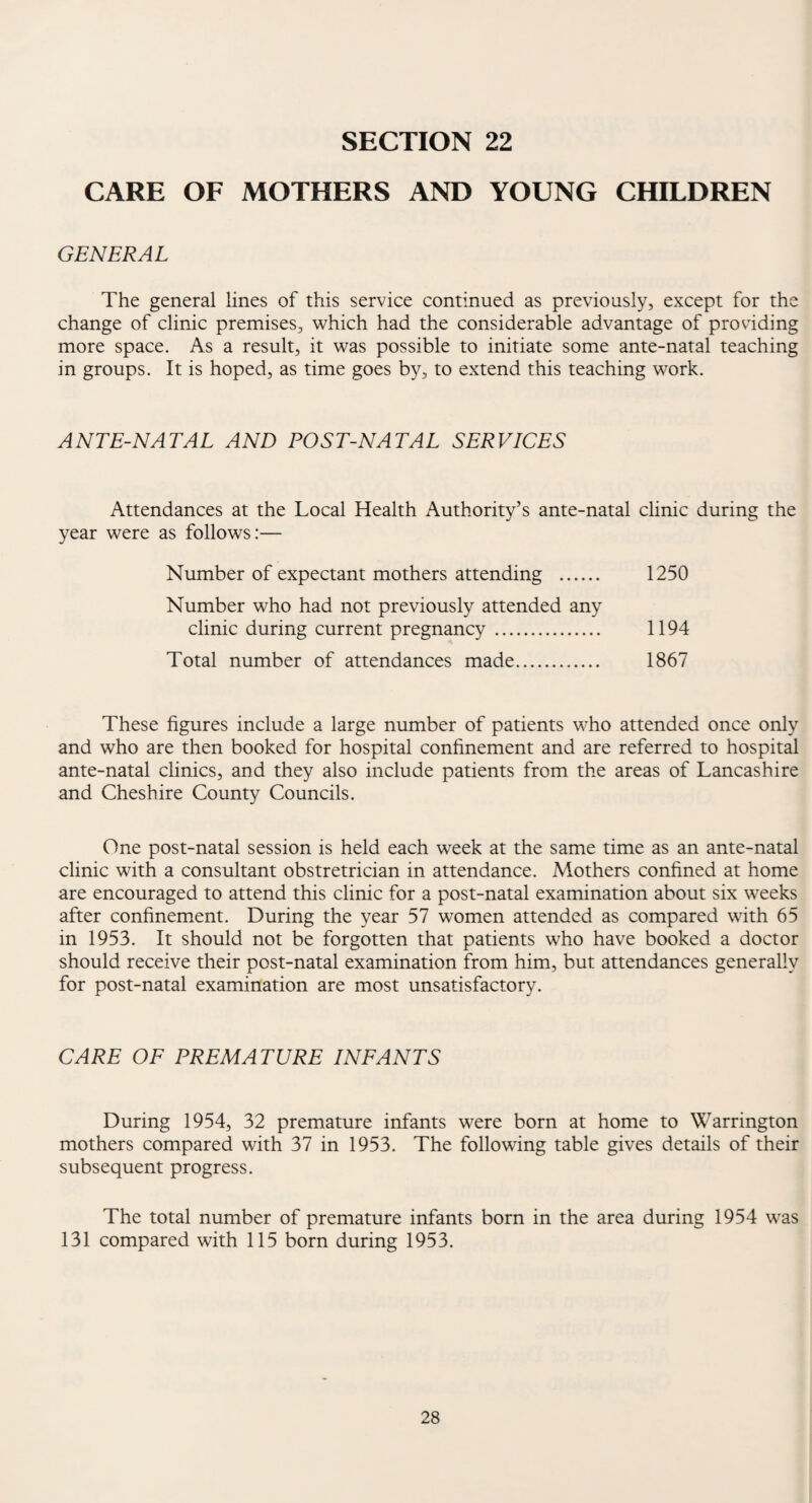 SECTION 22 CARE OF MOTHERS AND YOUNG CHILDREN GENERAL The general lines of this service continued as previously, except for the change of clinic premises, which had the considerable advantage of providing more space. As a result, it was possible to initiate some ante-natal teaching in groups. It is hoped, as time goes by, to extend this teaching work. ANTE-NATAL AND POST-NATAL SERVICES Attendances at the Local Health Authority’s ante-natal clinic during the year were as follows:— Number of expectant mothers attending . 1250 Number who had not previously attended any clinic during current pregnancy . 1194 Total number of attendances made. 1867 These figures include a large number of patients who attended once only and who are then booked for hospital confinement and are referred to hospital ante-natal clinics, and they also include patients from the areas of Lancashire and Cheshire County Councils. One post-natal session is held each week at the same time as an ante-natal clinic with a consultant obstretrician in attendance. Mothers confined at home are encouraged to attend this clinic for a post-natal examination about six weeks after confinement. During the year 57 women attended as compared with 65 in 1953. It should not be forgotten that patients who have booked a doctor should receive their post-natal examination from him, but attendances generally for post-natal examination are most unsatisfactory. CARE OF PREMATURE INFANTS During 1954, 32 premature infants were born at home to Warrington mothers compared with 37 in 1953. The following table gives details of their subsequent progress. The total number of premature infants born in the area during 1954 was 131 compared with 115 born during 1953.