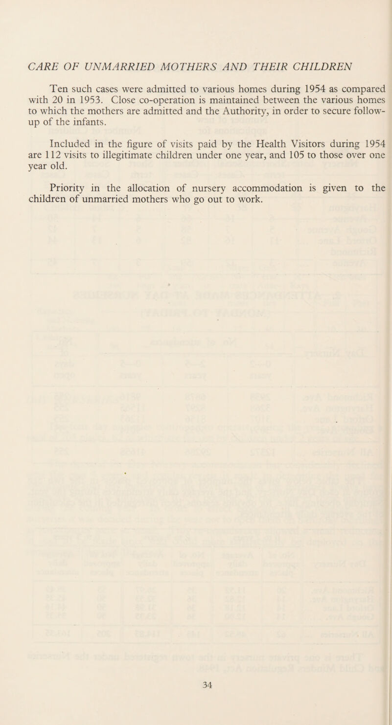 CARE OF UNMARRIED MOTHERS AND THEIR CHILDREN Ten such cases were admitted to various homes during 1954 as compared with 20 in 1953. Close co-operation is maintained between the various homes to which the mothers are admitted and the Authority, in order to secure follow¬ up of the infants. Included in the figure of visits paid by the Health Visitors during 1954 are 112 visits to illegitimate children under one year, and 105 to those over one year old. Priority in the allocation of nursery accommodation is given to the children of unmarried mothers who go out to work.