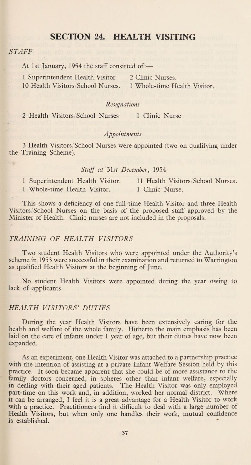 SECTION 24. HEALTH VISITING STAFF At 1st January, 1954 the staff consisted of:— 1 Superintendent Health Visitor 2 Clinic Nurses. 10 Health Visitors/School Nurses. 1 Whole-time Health Visitor. Resignations 2 Health Visitors/School Nurses 1 Clinic Nurse Appointments 3 Health Visitors/School Nurses were appointed (two on qualifying under the Training Scheme). Staff at 31st December, 1954 1 Superintendent Health Visitor. 11 Health Visitors/School Nurses. 1 Whole-time Health Visitor. 1 Clinic Nurse. This shows a deficiency of one full-time Health Visitor and three Health Visitors/School Nurses on the basis of the proposed staff approved by the Minister of Health. Clinic nurses are not included in the proposals. TRAINING OF HEALTH VISITORS Two student Health Visitors who were appointed under the Authority’s scheme in 1953 were successful in their examination and returned to Warrington as qualified Health Visitors at the beginning of June. No student Health Visitors were appointed during the year owing to lack of applicants. HEALTH VISITORS' DUTIES During the year Health Visitors have been extensively caring for the health and welfare of the whole family. Hitherto the main emphasis has been laid on the care of infants under 1 year of age, but their duties have now been expanded. As an experiment, one Health Visitor was attached to a partnership practice with the intention of assisting at a private Infant Welfare Session held by this practice. It soon became apparent that she could be of more assistance to the family doctors concerned, in spheres other than infant welfare, especially in dealing with their aged patients. The Health Visitor was only employed part-time on this work and, in addition, worked her normal district. Where it can be arranged, I feel it is a great advantage for a Health Visitor to work with a practice. Practitioners find it difficult to deal with a large number of Health Visitors, but when only one handles their work, mutual confidence is established.