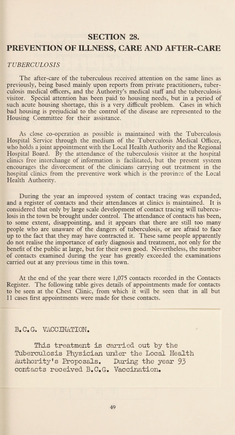 SECTION 28. PREVENTION OF ILLNESS, CARE AND AFTER-CARE TUBERCULOSIS The after-care of the tuberculous received attention on the same lines as previously, being based mainly upon reports from private practitioners, tuber¬ culosis medical officers, and the Authority’s medical staff and the tuberculosis visitor. Special attention has been paid to housing needs, but in a period of such acute housing shortage, this is a very difficult problem. Cases in which bad housing is prejudicial to the control of the disease are represented to the Housing Committee for their assistance. As close co-operation as possible is maintained with the Tuberculosis Hospital Service through the medium of the Tuberculosis Medical Officer, who holds a joint appointment with the Local Health Authority and the Regional Hospital Board. By the attendance of the tuberculosis visitor at the hospital clinics free interchange of information is facilitated, but the present system encourages the divorcement of the clinicians carrying out treatment in the hospital clinics from the preventive work which is the province of the Local Health Authority. During the year an improved system of contact tracing was expanded, and a register of contacts and their attendances at clinics is maintained. It is considered that only by large scale development of contact tracing will tubercu¬ losis in the town be brought under control. The attendance of contacts has been, to some extent, disappointing, and it appears that there are still too many people who are unaware of the dangers of tuberculosis, or are afraid to face up to the fact that they may have contracted it. These same people apparently do not realise the importance of early diagnosis and treatment, not only for the benefit of the public at large, but for their own good. Nevertheless, the number of contacts examined during the year has greatly exceeded the examinations carried out at any previous time in this town. At the end of the year there were 1,075 contacts recorded in the Contacts Register. The following table gives details of appointments made for contacts to be seen at the Chest Clinic, from which it will be seen that in all but 11 cases first appointments were made for these contacts. B.C.G. VACCI3MTI0N• Tills treatment is carried out by the Tuberculosis Physician under the Local Health Authority's Proposals, During the year 93 contacts received B.C*G-. Vaccination*